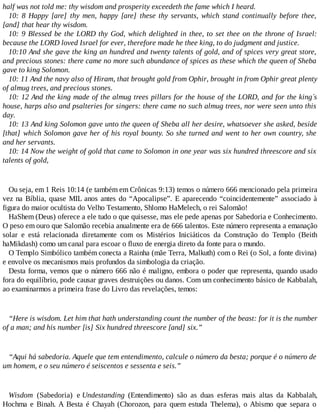 half was not told me: thy wisdom and prosperity exceedeth the fame which I heard.
10: 8 Happy [are] thy men, happy [are] these thy servants, which stand continually before thee,
[and] that hear thy wisdom.
10: 9 Blessed be the LORD thy God, which delighted in thee, to set thee on the throne of Israel:
because the LORD loved Israel for ever, therefore made he thee king, to do judgment and justice.
10:10 And she gave the king an hundred and twenty talents of gold, and of spices very great store,
and precious stones: there came no more such abundance of spices as these which the queen of Sheba
gave to king Solomon.
10: 11 And the navy also of Hiram, that brought gold from Ophir, brought in from Ophir great plenty
of almug trees, and precious stones.
10: 12 And the king made of the almug trees pillars for the house of the LORD, and for the king´s
house, harps also and psalteries for singers: there came no such almug trees, nor were seen unto this
day.
10: 13 And king Solomon gave unto the queen of Sheba all her desire, whatsoever she asked, beside
[that] which Solomon gave her of his royal bounty. So she turned and went to her own country, she
and her servants.
10: 14 Now the weight of gold that came to Solomon in one year was six hundred threescore and six
talents of gold,
Ou seja, em 1 Reis 10:14 (e também em Crônicas 9:13) temos o número 666 mencionado pela primeira
vez na Bíblia, quase MIL anos antes do “Apocalipse”. E aparecendo “coincidentemente” associado à
figura do maior ocultista do Velho Testamento, Shlomo HaMelech, o rei Salomão!
HaShem (Deus) oferece a ele tudo o que quisesse, mas ele pede apenas por Sabedoria e Conhecimento.
O peso em ouro que Salomão recebia anualmente era de 666 talentos. Este número representa a emanação
solar e está relacionada diretamente com os Mistérios Iniciáticos da Construção do Templo (Beith
haMikdash) como um canal para escoar o fluxo de energia direto da fonte para o mundo.
O Templo Simbólico também conecta a Rainha (mãe Terra, Malkuth) com o Rei (o Sol, a fonte divina)
e envolve os mecanismos mais profundos da simbologia da criação.
Desta forma, vemos que o número 666 não é maligno, embora o poder que representa, quando usado
fora do equilíbrio, pode causar graves destruições ou danos. Com um conhecimento básico de Kabbalah,
ao examinarmos a primeira frase do Livro das revelações, temos:
“Here is wisdom. Let him that hath understanding count the number of the beast: for it is the number
of a man; and his number [is] Six hundred threescore [and] six.”
“Aqui há sabedoria. Aquele que tem entendimento, calcule o número da besta; porque é o número de
um homem, e o seu número é seiscentos e sessenta e seis.”
Wisdom (Sabedoria) e Undestanding (Entendimento) são as duas esferas mais altas da Kabbalah,
Hochma e Binah. A Besta é Chayah (Chorozon, para quem estuda Thelema), o Abismo que separa o
 