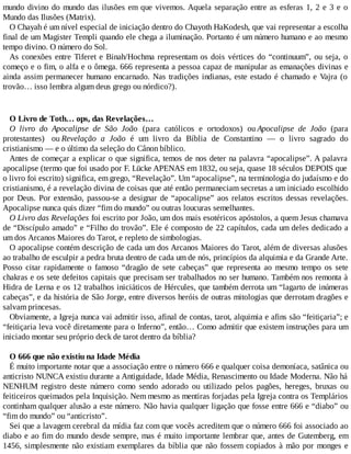 mundo divino do mundo das ilusões em que vivemos. Aquela separação entre as esferas 1, 2 e 3 e o
Mundo das Ilusões (Matrix).
O Chayah é um nível especial de iniciação dentro do Chayoth HaKodesh, que vai representar a escolha
final de um Magister Templi quando ele chega a iluminação. Portanto é um número humano e ao mesmo
tempo divino. O número do Sol.
As conexões entre Tiferet e Binah/Hochma representam os dois vértices do “continuum”, ou seja, o
começo e o fim, o alfa e o ômega. 666 representa a pessoa capaz de manipular as emanações divinas e
ainda assim permanecer humano encarnado. Nas tradições indianas, este estado é chamado e Vajra (o
trovão… isso lembra algum deus grego ou nórdico?).
O Livro de Toth… ops, das Revelações…
O livro do Apocalipse de São João (para católicos e ortodoxos) ou Apocalipse de João (para
protestantes) ou Revelação a João é um livro da Bíblia de Constantino — o livro sagrado do
cristianismo — e o último da seleção do Cânon bíblico.
Antes de começar a explicar o que significa, temos de nos deter na palavra “apocalipse”. A palavra
apocalipse (termo que foi usado por F. Lücke APENAS em 1832, ou seja, quase 18 séculos DEPOIS que
o livro foi escrito) significa, em grego, “Revelação”. Um “apocalipse”, na terminologia do judaísmo e do
cristianismo, é a revelação divina de coisas que até então permaneciam secretas a um iniciado escolhido
por Deus. Por extensão, passou-se a designar de “apocalipse” aos relatos escritos dessas revelações.
Apocalipse nunca quis dizer “fim do mundo” ou outras loucuras semelhantes.
O Livro das Revelações foi escrito por João, um dos mais esotéricos apóstolos, a quem Jesus chamava
de “Discípulo amado” e “Filho do trovão”. Ele é composto de 22 capítulos, cada um deles dedicado a
um dos Arcanos Maiores do Tarot, e repleto de simbologias.
O apocalipse contém descrição de cada um dos Arcanos Maiores do Tarot, além de diversas alusões
ao trabalho de esculpir a pedra bruta dentro de cada um de nós, princípios da alquimia e da Grande Arte.
Posso citar rapidamente o famoso “dragão de sete cabeças” que representa ao mesmo tempo os sete
chakras e os sete defeitos capitais que precisam ser trabalhados no ser humano. Também nos remonta à
Hidra de Lerna e os 12 trabalhos iniciáticos de Hércules, que também derrota um “lagarto de inúmeras
cabeças”, e da história de São Jorge, entre diversos heróis de outras mitologias que derrotam dragões e
salvam princesas.
Obviamente, a Igreja nunca vai admitir isso, afinal de contas, tarot, alquimia e afins são “feitiçaria”; e
“feitiçaria leva você diretamente para o Inferno”, então… Como admitir que existem instruções para um
iniciado montar seu próprio deck de tarot dentro da bíblia?
O 666 que não existiu na Idade Média
É muito importante notar que a associação entre o número 666 e qualquer coisa demoníaca, satânica ou
anticristo NUNCA existiu durante a Antiguidade, Idade Média, Renascimento ou Idade Moderna. Não há
NENHUM registro deste número como sendo adorado ou utilizado pelos pagões, hereges, bruxas ou
feiticeiros queimados pela Inquisição. Nem mesmo as mentiras forjadas pela Igreja contra os Templários
continham qualquer alusão a este número. Não havia qualquer ligação que fosse entre 666 e “diabo” ou
“fim do mundo” ou “anticristo”.
Sei que a lavagem cerebral da mídia faz com que vocês acreditem que o número 666 foi associado ao
diabo e ao fim do mundo desde sempre, mas é muito importante lembrar que, antes de Gutemberg, em
1456, simplesmente não existiam exemplares da bíblia que não fossem copiados à mão por monges e
 