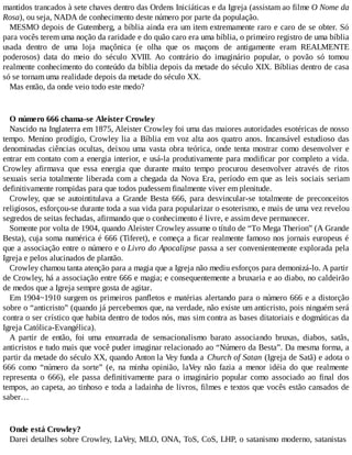 mantidos trancados à sete chaves dentro das Ordens Iniciáticas e da Igreja (assistam ao filme O Nome da
Rosa), ou seja, NADA de conhecimento deste número por parte da população.
MESMO depois de Gutemberg, a bíblia ainda era um item extremamente raro e caro de se obter. Só
para vocês terem uma noção da raridade e do quão caro era uma bíblia, o primeiro registro de uma bíblia
usada dentro de uma loja maçônica (e olha que os maçons de antigamente eram REALMENTE
poderosos) data do meio do século XVIII. Ao contrário do imaginário popular, o povão só tomou
realmente conhecimento do conteúdo da bíblia depois da metade do século XIX. Bíblias dentro de casa
só se tornam uma realidade depois da metade do século XX.
Mas então, da onde veio todo este medo?
O número 666 chama-se Aleister Crowley
Nascido na Inglaterra em 1875, Aleister Crowley foi uma das maiores autoridades esotéricas de nosso
tempo. Menino prodígio, Crowley lia a Bíblia em voz alta aos quatro anos. Incansável estudioso das
denominadas ciências ocultas, deixou uma vasta obra teórica, onde tenta mostrar como desenvolver e
entrar em contato com a energia interior, e usá-la produtivamente para modificar por completo a vida.
Crowley afirmava que essa energia que durante muito tempo procurou desenvolver através de ritos
sexuais seria totalmente liberada com a chegada da Nova Era, período em que as leis sociais seriam
definitivamente rompidas para que todos pudessem finalmente viver em plenitude.
Crowley, que se autointitulava a Grande Besta 666, para desvincular-se totalmente de preconceitos
religiosos, esforçou-se durante toda a sua vida para popularizar o esoterismo, e mais de uma vez revelou
segredos de seitas fechadas, afirmando que o conhecimento é livre, e assim deve permanecer.
Somente por volta de 1904, quando Aleister Crowley assume o título de “To Mega Therion” (A Grande
Besta), cuja soma numérica é 666 (Tiferet), e começa a ficar realmente famoso nos jornais europeus é
que a associação entre o número e o Livro do Apocalipse passa a ser convenientemente explorada pela
Igreja e pelos alucinados de plantão.
Crowley chamou tanta atenção para a magia que a Igreja não mediu esforços para demonizá-lo. A partir
de Crowley, há a associação entre 666 e magia; e consequentemente a bruxaria e ao diabo, no caldeirão
de medos que a Igreja sempre gosta de agitar.
Em 1904~1910 surgem os primeiros panfletos e matérias alertando para o número 666 e a distorção
sobre o “anticristo” (quando já percebemos que, na verdade, não existe um anticristo, pois ninguém será
contra o ser crístico que habita dentro de todos nós, mas sim contra as bases ditatoriais e dogmáticas da
Igreja Católica-Evangélica).
A partir de então, foi uma enxurrada de sensacionalismo barato associando bruxas, diabos, satãs,
anticristos e tudo mais que você puder imaginar relacionado ao “Número da Besta”. Da mesma forma, a
partir da metade do século XX, quando Anton la Vey funda a Church of Satan (Igreja de Satã) e adota o
666 como “número da sorte” (e, na minha opinião, laVey não fazia a menor idéia do que realmente
representa o 666), ele passa definitivamente para o imaginário popular como associado ao final dos
tempos, ao capeta, ao tinhoso e toda a ladainha de livros, filmes e textos que vocês estão cansados de
saber…
Onde está Crowley?
Darei detalhes sobre Crowley, LaVey, MLO, ONA, ToS, CoS, LHP, o satanismo moderno, satanistas
 