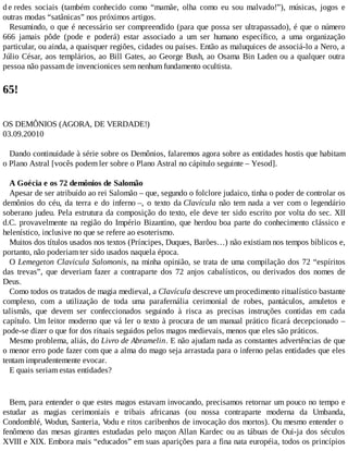 d e redes sociais (também conhecido como “mamãe, olha como eu sou malvado!”), músicas, jogos e
outras modas “satânicas” nos próximos artigos.
Resumindo, o que é necessário ser compreendido (para que possa ser ultrapassado), é que o número
666 jamais pôde (pode e poderá) estar associado a um ser humano específico, a uma organização
particular, ou ainda, a quaisquer regiões, cidades ou países. Então as maluquices de associá-lo a Nero, a
Júlio César, aos templários, ao Bill Gates, ao George Bush, ao Osama Bin Laden ou a qualquer outra
pessoa não passam de invencionices sem nenhum fundamento ocultista.
65!
OS DEMÔNIOS (AGORA, DE VERDADE!)
03.09.20010
Dando continuidade à série sobre os Demônios, falaremos agora sobre as entidades hostis que habitam
o Plano Astral [vocês podem ler sobre o Plano Astral no cápitulo seguinte – Yesod].
A Goécia e os 72 demônios de Salomão
Apesar de ser atribuído ao rei Salomão – que, segundo o folclore judaico, tinha o poder de controlar os
demônios do céu, da terra e do inferno –, o texto da Clavícula não tem nada a ver com o legendário
soberano judeu. Pela estrutura da composição do texto, ele deve ter sido escrito por volta do sec. XII
d.C. provavelmente na região do Império Bizantino, que herdou boa parte do conhecimento clássico e
helenístico, inclusive no que se refere ao esoterismo.
Muitos dos títulos usados nos textos (Príncipes, Duques, Barões…) não existiam nos tempos bíblicos e,
portanto, não poderiam ter sido usados naquela época.
O Lemegeton Clavicula Salomonis, na minha opinião, se trata de uma compilação dos 72 “espíritos
das trevas”, que deveriam fazer a contraparte dos 72 anjos cabalísticos, ou derivados dos nomes de
Deus.
Como todos os tratados de magia medieval, a Clavícula descreve um procedimento ritualístico bastante
complexo, com a utilização de toda uma parafernália cerimonial de robes, pantáculos, amuletos e
talismãs, que devem ser confeccionados seguindo à risca as precisas instruções contidas em cada
capítulo. Um leitor moderno que vá ler o texto à procura de um manual prático ficará decepcionado –
pode-se dizer o que for dos rituais seguidos pelos magos medievais, menos que eles são práticos.
Mesmo problema, aliás, do Livro de Abramelin. E não ajudam nada as constantes advertências de que
o menor erro pode fazer com que a alma do mago seja arrastada para o inferno pelas entidades que eles
tentam imprudentemente evocar.
E quais seriam estas entidades?
Bem, para entender o que estes magos estavam invocando, precisamos retornar um pouco no tempo e
estudar as magias cerimoniais e tribais africanas (ou nossa contraparte moderna da Umbanda,
Condomblé, Wodun, Santeria, Vodu e ritos caribenhos de invocação dos mortos). Ou mesmo entender o
fenômeno das mesas girantes estudadas pelo maçon Allan Kardec ou as tábuas de Oui-ja dos séculos
XVIII e XIX. Embora mais “educados” em suas aparições para a fina nata européia, todos os princípios
 
