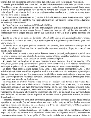 acima lidam com basicamente a mesma coisa: a manifestação de seres espirituais no Plano Físico.
Sabemos que as entidades que vivem no Astral são basicamente o MESMO tipo de pessoa que vive no
Plano Físico; apenas não possuem um corpo de carne ou as limitações que possuímos aqui. Sendo assim,
a índole e a moral destas pessoas varia da mesma maneira que a índole e a moral das pessoas que
estão vivas. E o trabalho dos feiticeiros ou magistas consiste em chamar e contratar as pessoas certas
para realizar o trabalho desejado.
No Plano Material, quando temos um problema de hidráulica em casa, contratamos um encanador para
resolver o problema; se o problema é na fiação, chamamos um eletricista; se estamos doentes, chamamos
um médico; e assim por diante…
No Plano Astral, a coisa funciona da MESMA MANEIRA.
Quando um xamã indígena realiza um ritual de invocação de um “espírito ancestral” para, por exemplo,
ajudar no tratamento de uma pessoa doente, é exatamente isso que ele está fazendo: entrando em
comunicação com os antigos médicos da tribo que examinarão a pessoa e dirão o que há de errado com
ela.
Quando um Guia em um templo de Umbanda ou Candomblé examina uma pessoa, ele está observando
as alterações e distúrbios na aura (campo eletromagnético) e sugerindo algum tratamento para sanar
aquele problema.
No mundo físico, se alguém precisar “eliminar” um oponente, pode contratar os serviços de um
matador de aluguel. Claro que isso é considerado criminoso, antiético, ilegal, etc., mas é uma
possibilidade que existe!
No Mundo Astral, acontece a mesma coisa. Pode-se contratar os serviços de pessoas especializadas
em separar casais, manipular a índole das pessoas, quebrar objetos, atrapalhar negócios ou até mesmo
aleijar, adoecer ou mesmo matar um outro ser vivente. Nenhuma surpresa.
No mundo físico, os bandidos se agrupam em gangues, com símbolos, ritualísticas próprias (máfia
russa, tríade, yakusa, etc.), vestem máscaras para não serem identificados e usam do terror e intimidação
para impor respeito e medo nas suas vítimas (como por exemplo, nas armaduras samurai japonesas).
No Plano Astral ocorre a exata mesma coisa. Como o duplo-etérico (perispírito) é MUITO mais
maleável do que nossa pele física, é possível modificar e transformar nossa estrutura espiritual para
ficarmos com a aparência que desejarmos, o que inclui chifres, garras, dentes afiados e qualquer outra
coisa que você pensar que vá assustar os crentes. E eles sabem disso e usam destas modificações astrais
como maneira de intimidação, desde sempre.
Na antiguidade, os médiuns videntes eram capazes de enxergar estas formas e dos relatos delas
surgiram as descrições que tradicionalmente associamos aos demônios, como asas, chifres, dentes,
garras, rapo, espinhos e tudo mais. Outros assumem formas animalescas como lobos ou serpentes; outros
ainda assumem formas vampíricas, monstruosidades ou deformidades (eu vi certa vez no astral um ser
extremamente pálido, quase albino, careca, vestindo um robe negro, que possuía 6 olhos avermelhados no
rosto, quatro do lado direito e dois no esquerdo, uns sobre os outros, e que ficavam piscando de maneira
desordenada…).
Também há entidades que se utilizam de correntes, pregos, ganchos, piercings, espetos e toda forma de
agressões e auto-mutilações sado-masoquistas que você puder imaginar (Clive Barker certamente
inspirou-se nestes seres para criar os cenobitas nos seus livros da série Hellraiser). O Baixo-Astral ou
Baixo-Umbral está repleto deste tipo de criaturas.
Nos cultos afros, chamam estas entidades de Kiumbas, de onde vem a palavra quimbanda, ou “magia
negra”. No espiritismo, chamam estas entidades de “obsessores” ou “espíritos trevosos”, no hermetismo
chamamos estas entidades de “seres goéticos”. Tome muito cuidado com a mistureba que a mídia e os
 