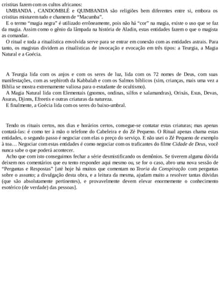 cristitas fazem com os cultos africanos:
UMBANDA , CANDOMBLÉ e QUIMBANDA são religiões bem diferentes entre si, embora os
cristitas misturem tudo e chamem de “Macumba”.
E o termo “magia negra” é utilizado errôneamente, pois não há “cor” na magia, existe o uso que se faz
da magia. Assim como o gênio da lâmpada na história de Aladin, estas entidades fazem o que o magista
as comandar.
O ritual e toda a ritualística envolvida serve para se entrar em conexão com as entidades astrais. Para
tanto, os magistas dividem as ritualísticas de invocação e evocação em três tipos: a Teurgia, a Magia
Natural e a Goécia.
A Teurgia lida com os anjos e com os seres de luz, lida com os 72 nomes de Deus, com suas
manifestações, com as sephiroth da Kabbalah e com os Salmos bíblicos (sim, crianças, mais uma vez a
Bíblia se mostra extremamente valiosa para o estudante de ocultismo).
A Magia Natural lida com Elementais (gnomos, ondinas, silfos e salamandras), Orixás, Exus, Devas,
Asuras, Djinns, Efreetis e outras criaturas da natureza.
E finalmente, a Goécia lida com os seres do baixo-umbral.
Tendo os rituais certos, nos dias e horários certos, consegue-se contatar estas criaturas; mas apenas
contatá-las: é como ter à mão o telefone do Cabeleira e do Zé Pequeno. O Ritual apenas chama estas
entidades, o segundo passo é negociar com elas o preço do serviço. E não usei o Zé Pequeno de exemplo
à toa… Negociar com estas entidades é como negociar com os traficantes do filme Cidade de Deus, você
nunca sabe o que poderá acontecer.
Acho que com isto conseguimos fechar a série desmistificando os demônios. Se tiverem alguma dúvida
deixem nos comentários que eu tento responder aqui mesmo ou, se for o caso, abro uma nova sessão de
“Perguntas e Respostas” [até hoje há muitos que comentam no Teoria da Conspiração com perguntas
sobre o assunto; a divulgação desta obra, e a leitura da mesma, ajudam muito a resolver tantas dúvidas
(que são absolutamente pertinentes), e provavelmente devem elevar enormemente o conhecimento
esotérico (de verdade) das pessoas].
 