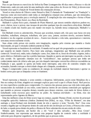 Yesod
Para os que fizeram os exercícios do Sefirat ha Ômer [contagem dos 49 dias entre a Páscoa e o dia de
Pentecostes, onde em cada noite há uma meditação sobre uma esfera da Árvore da Vida], já devem estar
bastante clara qual é a função de Yesod dentro das emanações divinas.
Yesod se situa abaixo de Tiferet e entre Netzach e Hod. É chamada de “Fundamento” ou “Fundação” e
funciona como um reservatório onde todas as inteligências emanam seus atributos, que são misturados,
equilibrados e preparados para a revelação material. É compilação das oito emanações e forma o Plano
dos Pensamentos, Plano Astral, ou a Base da Realidade.
Malkuth é o plano físico puro, chamado de Plano Material, que nossos sentidos objetivos podem ver,
ouvir, cheirar, tocar e provar, mas incapaz de perceber qualquer tipo de consciência além disto. Malkuth
é o mundo criado das ilusões para nos manter em torpor ou, fazendo nossa comparação, Malkuth é a
Matrix.
Em Malkuth vivem os adormecidos. Pessoas que acordam, tomam café, vão para suas baias em seus
trabalhos, trabalham, almoçam, trabalham, vão para casa, jantam, assistem novela, assistem futebol,
dormem e no dia seguinte acordam de novo… Fazem isso durante a vida toda, aposentam-se e morrem,
sem nunca terem realmente vivido.
Suas almas estão presas em casulos sem imaginação, sugadas pelo sistema que mantém a ilusão
funcionando, tal qual é retratado simbolicamente no filme.
Yesod representa os bastidores da realidade. O mundo real na qual são programados os acontecimentos
que surgirão no mundo ilusório. Para fazer uma analogia, imaginemos que Malkuth seja um prédio
comercial. Yesod será, então, toda a fundação: canos, fios, dutos de ar, fosso do elevador, esgotos, toda a
parte elétrica e hidráulica que faz o prédio funcionar. Quando se aperta um interruptor na parede, a luz da
sala acende. Os ignorantes chamam isso de “coincidência”, mas qualquer pessoa que tenha um
conhecimento maior de ciência sabe que, por trás daquele interruptor correm fios elétricos escondidos na
Fundação e que, quando se aperta um botão neste interruptor, uma série de conexões simples são
acionadas, fazendo com que a eletricidade chegue até a lâmpada, acendendo-a.
Magia é compreender como os condutores de energia da realidade material funcionam e apertar os
botões certos para que as lâmpadas certas se iluminem.
Yesod representa a Intuição; o sexto sentido; o despertar. Infelizmente, assim como Morpheus diz a
Neo no começo do filme, ninguém vai conseguir explicar para você o que é o Plano Astral. Você precisa
ter esta experiência sozinho para compreender. E a maioria das pessoas passa sua vida toda como gado,
inconscientes da realidade ao seu redor, como baterias inertes de um sistema controlado por egrégoras
que mantém as pessoas ocupadas demais rezando para deuses externos, com medo de falsos diabos e
trabalhando como escravas para mantê-las no poder. As famosas otoridades – no filme, elas são
representadas pelos Agentes da Matrix.
Uma das melhores cenas do filme ocorre logo no começo, quando Thomas (Tomé, escritor do principal
evangelho apócrifo) Anderson (Andras [homem]+Son [filho], ou seja, “Filho do Homem”, em uma
analogia a Jesus/Yeshua) está dormindo diante da tela e aparece o texto “Acorde, Neo”. Esta cena
resume a fagulha que vai despertar dentro de cada um de nós em direção ao Cristo; a Princesa dos contos
de fada; a espada presa dentro da pedra; a Branca de Neve adormecida em um caixão de vidro.
Minutos após despertar, um hacker diz a ele “você é meu salvador… Meu Jesus Cristo”.
Simbolicamente, isto representa que mesmo esta pequena fagulha de controle sobre a realidade é
suficiente para despertar seguidores, de tão perdidas que as pessoas estão.
 