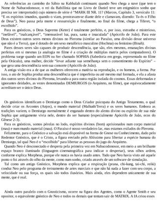 As referências ao caminho do Sábio na Kabbalah continuam: quando Neo chega a nave (que tem o
Nome de Nabucodonosor, o rei da Babilônia que no Livro de Daniel teve um enigmático sonho que
precisa ser interpretado) cujo número de série é “MARK III NR. 11? (Marcos, Capítulo 3, versículo 11:
“E os espíritos imundos, quando o viam, prostravam-se diante dele e clamavam, dizendo: Tu és o Filho
de Deus”). Neo passa pela morte e ressurreição e finalmente, no final do filme, chega a Tiferet, “o
escolhido”.
Para os gnósticos, o Deus Supremo (Keter) é totalmente perfeito, e, por isso, estranho e misterioso,
“inefável”, “inalcançável”, “imensurável luz, pura, santa e imaculada” (Apócrifo de João). Para este
Deus existem outros seres menos divinos no Pleroma (similar ao Paraíso, uma divisão desse universo
que não é a Terra), que é dotado de um sexo metafórico masculino (Hochma) ou feminino (Binah).
Pares desses seres são capazes de produzir descendência, que são, eles mesmos, emanações divinas
perfeitas em si mesmas (a analogia no filme é a criação de múltiplas matrix pelos computadores). O
problema surge quando um EON ou Ser chamado SOPHIA (Sabedoria em grego, representado no filme
pela Oráculo), uma mulher, decide “levar adiante sua semelhança sem o consentimento do Espírito” –
que gera uma descendência sem sua consorte (Apócrifo de João).
A antiga visão era a de que as mulheres oferecem a matéria na reprodução, e os homens, a forma. Por
isso, o ato de Sophia produz uma descendência que é imperfeita ou até mesmo mal formada, e ela a afasta
dos outros seres divinos do Pleroma, levando-a para outra região isolada do cosmos. Essas deformadas e
ignorantes deidades, as vezes denominadas DEMIURGOS (o Arquiteto, no filme), que equivocadamente
acreditam ser o único Deus.
Os gnósticos identificam o Demiurgo como o Deus Criador psicopata do Antigo Testamento, o qual
decide criar os Arcontes (Anjos), o mundo material (Malkuth/Terra) e os seres humanos. Embora as
tradições variem, o Demiurgo normalmente é enganado dentro do alento divino ou espírito de sua mãe
Sophia que antigamente vivia nele, dentro do ser humano (especialmente Apócrifo de João, ecos do
Gênese 2-3).
Para os gnósticos, somos pérolas no lodo, espíritos divinos (bom) aprisionados num corpo material
(mau) e num mundo material (mau). O Paraíso é nosso verdadeiro lar, mas estamos exilados do Pleroma.
Felizmente, para o Gnóstico a salvação está disponível na forma de Gnose ou Conhecimento, dado pelo
Redentor Gnóstico, que é o Cristo, a figura enviado pelo Altíssimo para libertar a espécie humana do
Demiurgo, tal qual Neo é o “escolhido” para libertar as pessoas do jugo do Arquiteto.
Quando Neo é desconectado e desperta pela primeira vez em Nabucodonosor, em meio a um brilhante
espaço branco iluminado (linguagem cinematográfica para indicar o despertar), seus olhos ardem,
conforme explica Morpheus, porque ele nunca os havia usado antes. Tudo que Neo havia visto até aquele
ponto o foi através do olho da mente, como num sonho, criado através de um software de simulação.
Tal como um antigo Gnóstico, Morpheus explica que a respiração (prana, chi-kung, tai-chi, reiki)
conduz Neo pelo programa de treinamento de artes marciais e que não há nada a fazer com seu corpo, a
velocidade ou sua força, os quais são todos ilusórios. Mais ainda, eles dependem unicamente de sua
mente, que é real.
Ainda outro paralelo com o Gnosticismo, ocorre na figura dos Agentes, como o Agente Smith e seu
opositor, o equivalente gnóstico de Neo e todos os demais que tentam sair de MATRIX. A IA criou esses
 