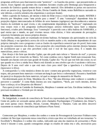 programas artificiais para funcionarem como “porteiros” – os Guardas das portas – que possuem todas as
chaves. Esses Agentes são parentes dos ciumentos Arcontes criados pelo Demiurgo para bloquearem a
ascensão do Gnóstico quando tentam deixar o mundo material. Eles defendem as portas em sucessivos
níveis ao paraíso (e.g. Apocalipse de Paulo, Divina Comédia de Dante, textos Babilônicos narrando os
sete infernos, a estrela setenária dos alquimistas e assim por diante).
Sobre a questão do Samsara, até mesmo o título do filme evoca a visão budista de mundo. MATRIX é
descrita por Morpheus como “uma prisão para a mente”. É uma “construção” dependente feita de
projeções digitais interconectadas de bilhões de seres humanos (egrégoras) que desconhecem a natureza
ilusória da realidade na qual vivem, e são completamente dependentes do “hardware” implantado em
seus corpos reais e dos programas (softwares/mapas astrais) elaborados (para fazer a máquina
funcionar), criados pelo Demiurgo. Essa “construção” é parecida com a idéia budista do SAMSARA, a
qual ensina que o mundo, no qual vivemos nossas vidas diárias, é feito unicamente de percepções
sensoriais formuladas por nossos próprios desejos.
O problema, então, pode ser examinado em termos budistas. Os humanos são aprisionados no ciclo da
ilusão (Maya), e sua ignorância acerca do ciclo os mantém atados a ele, totalmente dependentes de suas
próprias interações com o programa e com as ilusões da experiência sensorial que ele provê, bem como
das projeções sensoriais dos demais. Essas projeções são consolidadas pelos enormes desejos humanos
de acreditarem que o que eles percebem como real é real de fato (para eles). É o mundo dos
materialistas, ateus e céticos.
Este desejo é tão forte que derruba Cypher, que não pode mais tolerar o “deserto do real”, e procura
uma maneira de ser reinserido na Matrix. Tal como combina com o Agente Smith num restaurante fino,
fumando um charuto com um copo grande de brandy, Cypher diz: “Eu sei que este bife não existe; eu sei
que quando eu o levo a minha boca Matrix está dizendo ao meu cérebro que ele é suculento e delicioso.
Depois de 9 anos você sabe o que está mais claro para mim? Que a ignorância é a felicidade!”
(Ignorance is bliss).
A contrapartida é a vida monástica dentro da nave: comem uma gororoba vegetariana, vestem-se com
trapos, não possuem bens materiais e treinam um kung fu que beira o sobrenatural. Possuem a humildade
de quem já se despojou dos bens materiais, tal qual os monges do monastério de Shaolin.
Em determinada parte do filme, Morpheus diz a Neo, “Há uma diferença entre conhecer o caminho e
percorrer o caminho”. E como Buda ensinou aos seus seguidores, “Vocês, por vocês mesmos, devem
fazer o esforço; só os Despertos são Mestres”.
Para quem já está no Caminho da Iluminação, Morpheus é somente um Guia. Em última instância, Neo
precisará reconhecer a Verdade por ele mesmo.
Reinos Subterrâneos
Na Antiguidade, o estado de consciência de Yesod era representado por Hades, o Reino Subterrâneo.
Como tal, podia ser acessado apenas pelos seres chamados Psychopompos (“Condutores das Almas”),
que eram apenas cinco: Hermes, Hecate, Caronte, Morpheus e Thanatos. Cada um deles descreve
exatamente os estados de consciência que habitam o Plano Astral.
Comecemos por Morpheus, o senhor dos sonhos e o nome do Personagem de Lawrence Fishburn como
condutor de Neo (que representa nossa consciência crística que deve ser trabalhada até nos tornarmos “o
Escolhido”). Morpheus é o senhor dos sonhos, indicando que uma das maneiras de acessarmos o Plano
Astral é durante o sono, quando conseguimos atingir os estados de ondas teta e alfa, necessários para
 