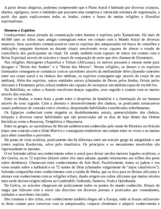 A partir destas alegorias, podemos compreender que o Plano Astral é habitado por diversas criaturas,
objetos, egrégoras, seres e entidades que possuem uma complexa e intrincada estrutura de organização, a
partir das quais explicaremos todas as lendas, contos e bases de muitas religiões e filosofias
espiritualistas.
Homens e Espíritos
Começaremos nossa jornada da comunicação entre homens e espíritos pelo Xamanismo. Há mais de
40.000 anos as tribos mais antigas conseguiam entrar em contato com o Mundo Astral de diversas
maneiras. Seus sacerdotes comunicavam-se com os espíritos dos antepassados em busca de conselhos e
indicações enquanto dormiam ou durante rituais envolvendo ervas capazes de alterar o estado de
consciência dos participantes no ritual. Os xamãs também eram capazes de entrar em contato com o
Reino Espiritual através de oráculos e rituais de conjuração de seres que eles chamam de Elementais.
Nas religiões Aborígenes (Austrália) e Tribais (Africanas), os nativos possuem o mesmo nome para
designar o “Reino dos Sonhos” e o “Reino dos Mortos”. Nestas religiões, os deuses e os espíritos
iluminados conseguem se comunicar com os sacerdotes através da mediunidade deles (fazendo conexões
entre seu corpo astral e os chakras dos médiuns, os espíritos conseguem agir através do corpo de um
médium). Além dos espíritos, outras entidades astrais (chamadas de Devas pelos hindus, Orixás pelos
africanos e Elementais pelos celtas) também são capazes de incorporar um médium capaz de recebê-los.
Na Babilônia, os cultos a Astarte envolviam danças sagradas, sexo sagrado e contato com os mortos
através dos oráculos.
Entre os hindus, o tantra fazia a ponte entre o despertar da kundalini e a iluminação do ser humano
através do sexo sagrado. Com a abertura e desenvolvimento dos chakras, os praticantes tornavam-se
canais poderosos de conexão com o cósmico, despertando habilidades consideradas sobrehumanas.
Os Egípcios conheciam como ninguém os desdobramentos astrais, potencialidades dos chakras,
telepatia e diversas outras habilidades que são preservadas até os dias de hoje dentro das Ordens
Iniciáticas como a Rosacruz, Templários e Maçonaria.
Entre os gregos, as sacerdotisas de Hecate também eram conhecidas pelo nome de Ptionísia ou Oráculo
(mais uma conexão com o filme Matrix) e conseguiam estabelecer um contato entre os vivos e os mortos
para obter conselhos e previsões.
Do ponto de vista ocultista, praticamente não há diferença entre um oráculo grego da antiguidade e um
centro espírita Kardecista, salvo pela ritualística. Os princípios e os mecanismos envolvidos são
rigorosamente os mesmos.
O rei Salomão utiliza seu conhecimento sobre o astral para deixar um dos maiores legados ocultistas, o
Ars Goetia, ou os 72 espíritos (falarei sobre eles mais adiante, quando retornarmos aos trilhos dos posts
sobre demônios). Chamavam estes conhecimentos de Arte Real. Paralelamente, temos os judeus e seu
vasto estudo sobre a kabbalah e os 72 nomes de Deus (chamados vulgarmente de “anjos cabalísticos”).
Salomão compartilha estes conhecimentos com a rainha de Sheba, que os leva para os Reinos africanos e
mistura este conhecimento com as religiões tribais, dando origem aos cultos africanos que muitos séculos
mais tarde dariam origem indireta ao Candomblé, Umbanda, Santeria, Vodu e Quimbanda.
Da Grécia, os oráculos chegavam até praticamente todos os pontos do mundo conhecido. Rituais de
magia que lidavam com o astral são descritos em diversos poemas e praticados por comandantes,
soldados e sacerdotes iniciados.
Dos romanos e dos celtas, este conhecimento também chegou até a Europa, onde as bruxas utilizavam-
se deste contato para conversar com os antepassados, conjurar elementais e adquirir conhecimento e
 