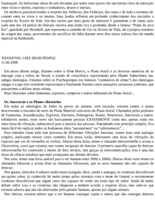 iluminação. As belíssimas obras de arte deixadas por todos estes povos são um retrato claro da interação
entre vivos e mortos, espíritos e sonhadores, deuses e mortais.
Os nórdicos possuíam lendas a respeito das Valkírias, dos Einherjar, das runas e de toda a estrutura de
contato entre os vivos e os mortos. Suas lendas refletem um profundo conhecimento dos iniciados a
respeito da Árvore da Vida. Um dos cursos que mais gosto de ministrar é justamente o de runas, pois
cada uma das 24 pedras do Oráculo encerra uma lenda rica e profunda; desde a famosa “Ponte do arco
Íris”, guardada por Heimdall, que representa o caminho de Tav na Árvore da Vida, até a própria estrutura
da origem das runas, provenientes do sacrifício de Odin durante nove dias (nove esferas fora do mundo
material na Kabbalah).
THANATOS: I SEE DEAD PEOPLE
11.06.2008
Em nosso último artigo, falamos sobre o filme Matrix, o Plano Astral e as diversas maneiras de se
interagir com a esfera de Yesod, o estado de consciência representado pelo Mundo Subterrâneo nas
antigas mitologias. Falamos sobre os Psychopompos (os famosos “condutores de almas”) das mitologias
antigas e o que eles realmente representam e finalmente fizemos cinco anotações em nossos cadernos, que
passaremos a utilizar nesta coluna.
Hoje falaremos sobre fantasmas, espíritos, vampiros e outros habitantes do Plano Astral...
Os Ancestrais e os Planos vibratórios
Em todas as mitologias de todos os povos do planeta, sem exceção, existem contos e textos
descrevendo o encontro de seres do Plano Material com seres do Plano Astral. Chamados pelos profanos
de Fantasmas, Assombrações, Espíritos, Encostos, Poltergeists, Kamis, Veneráveis, Ancestrais e outros
infindáveis nomes, estes seres são basicamente pessoas EXATAMENTE como nós; apenas estão em
outra faixa de vibração, indetectável para a maioria das pessoas. Entendendo este princípio simples, fica
muito fácil de explicar todos os fenômenos ditos “paranormais” ou “sobrenaturais”…
Para entender como todo este processo de Diferentes Vibrações funciona, vamos fazer uma analogia
simples, analisando nossos cinco sentidos: Em nossa visão, detectamos uma faixa de vibrações do
espectro que vai do vermelho ao violeta. Abaixo desta faixa, temos o chamado Infravermelho e acima o
Ultravioleta, cores que existem, mas somos incapazes de detectar. O primeiro aparelho capaz de detectar
infravermelho foi construído a menos de dois séculos, mas graças às telecomunicações, esta é uma das
áreas da ciência ortodoxa que mais avançamos nas últimas décadas.
Nos sons, temos uma faixa audível para o ser humano entre 20Hz e 20kHz. Abaixo deste valor temos os
chamados Infrasons e acima disto os chamados Ultrassons, que os seres humanos não são capazes de
detectar.
Nos gostos, além dos 4 sabores tradicionais (salgado, doce, azedo e amargo), os cientistas descobriram
um quinto sabor, já conhecido há muito tempo pelos orientais com o nome de Umami; e recentemente
cientistas descobriram que alguns ratos são capazes de sentir um sexto tipo de sabor. Ainda há muito
debate sobre isso e os cientistas não chegaram a nenhum acordo a respeito disso, mas sabe-se que
existem sabores que não são detectados pelo paladar humano, apenas por alguns animais.
Nos cheiros, existem odores que o ser humano consegue captar e outros que não consegue detectar
 