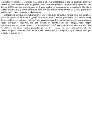(chamados ferormônios). O estudo nesta área ainda está engatinhando e mal se projetam aparelhos
capazes de detectar odores para uso prático, como detectar explosivos, drogas e outros aparelhos. Nos
dias de HOJE, o melhor aparelho para se detectar explosivos continua sendo um cachorro. Ou seja, a
ciência ortodoxa não é capaz de detectar com precisão nem ao menos odores ou gostos, quanto mais
matéria sutil como a Luz Astral e o Pensamento.
Finalmente chegamos ao tato. Sabemos através de Eisntein que a matéria é energia, coisa que os antigos
ocultistas conheciam há milênios (apenas usavam palavras diferentes para expressar a mesma idéia).
Todos os objetos considerados “sólidos” são, na verdade, grandes vazios eletromagnéticos compostos de
cargas positivas e negativas, que por estarem no mesmo plano de vibração, seus campos
eletromagnéticos as repelem, causando a sensação de “físico” que possuímos ao tocar em um objeto
“sólido”. Mesmo assim, existem partículas que são tão pequenas que nossos instrumentos não são
capazes de pesar, como os Neutrinos (e somos bombardeados o tempo todo por milhões deles por
segundo, vindos do Sol).
 
