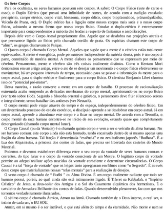 Os Sete Corpos
Para os ocultistas, os seres humanos possuem sete corpos. A saber: O Corpo Físico (este de carne e
osso), o Duplo Etérico (que possui uma infinidade de nomes, de acordo com a tradição estudada:
perispírito, campo etérico, corpo vital, biossoma, corpo ódico, corpo bioplasmático, prânamâyakosha,
Veículo de Prana, etc). O Duplo etérico faz a ligação entre nossos corpos mais sutis e o nosso corpo
físico, adotando a mesma forma que nosso corpo físico. Estudar o duplo-etérico é extremamente
importante para compreendermos a maioria das lendas a respeito de fantasmas e assombrações.
Depois dele vem o Corpo Astral propriamente dito. Aquele que se desdobra nas projeções astrais e
que permanece ligado ao físico pelo chamado cordão de prata. Os espíritas chamam este corpo de
“alma”, os gregos chamavam de Psique.
O Quarto corpo é chamado Corpo Mental. Aqueles que supõe que a mente é o cérebro estão totalmente
equivocados. A mente é energética, pode permanecer independente da matéria densa, pois é um corpo à
parte, constituído de matéria mental. A mente elabora os pensamentos que se expressam por meio de
cérebro. Pensamentos, mente e cérebro são três coisas totalmente distintas. Como o Kentaro Mori
demonstrou em um artigo antigo, entre o ato de se desejar um movimento e o corpo físico efetivamente se
movimentar, há um pequeno intervalo de tempo, necessário para se passar a informação da mente para o
corpo astral, para o duplo etérico e finalmente para o corpo físico. O cientista Benjamin Libet chamou
isso de “potencial pré-motor”.
Desta maneira, a razão converte a mente em um campo de batalha. O processo de racionalização
extremada acaba rompendo as delicadas membranas do corpo mental, aprisionando-os no corpo físico
(ver texto sobre Hod). Segundo a filosofia oriental e gnóstica, o pensamento deve fluir silencioso sereno
e integralmente, sem o batalhar das antíteses (ver Netzach).
O corpo mental pode viajar através do tempo e do espaço, independentemente do cérebro físico. Em
um determinado processo do estudo esotérico, o discípulo aprende a se desdobrar em corpo astral. Já em
corpo astral, aprende a abandonar este corpo e a ficar no corpo mental. De acordo com a Teosofia, o
corpo mental da raça humana encontra-se no início de sua evolução, estando quase que completamente
desorganizado (chamado corpo mental lunar).
O Corpo Causal (ou da Vontade) é o chamado quinto corpo e vem a ser o veículo da alma humana. No
ser humano comum, este corpo ainda não está formado, tendo encarnado dentro de si mesmo apenas uma
fração da alma humana. Tal fração é denominada “essência” e no zen budismo japonês “Budhata”. É a
Lua dos Alquimistas, a princesa dos contos de fadas, que precisa ser libertada dos castelos do Mundo
Material.
Podemos e devemos estabelecer diferença entre o seu corpo da vontade de seres humanos comuns e
correntes, do tipo lunar e o corpo da vontade consciente de um Mestre. O legítimo corpo da vontade
permite ao adepto realizar ações nascidas da vontade consciente e determinar circunstâncias. O Corpo
Causal é a tal “força de vontade” que os leigos tanto apregoaram em filmes como “o Segredo”. É através
deste corpo que materializamos nossas “telas mentais” para a realização de desejos.
O sexto corpo é chamado de “ Budhi ” ou Alma Divina. É um corpo totalmente radiante que todo ser
humano possui, porém, ao qual ainda não está intimamente ligado. É Tiferet na Kabbalah, o “Espírito
Crístico” de Jesus, o deus-solar dos Antigos e o Sol do Casamento alquímico dos hermetistas. É o
cavaleiro de Armadura Brilhante dos contos de fadas. Quando desenvolvido plenamente, faz com que nos
tornemos verdadeiramente iluminados.
O sétimo corpo é chamado Átmico, Atman ou Atmã. Chamado também de o Deus interno, o real ser, o
íntimo de cada um, o EU SOU.
Atman, em si mesmo é o ser inefável, o que está além do tempo e da eternidade. Não morre e nem se
 