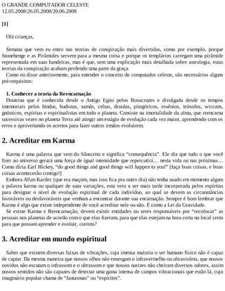 O GRANDE COMPUTADOR CELESTE
12.05.2008/26.05.2008/20.06.2008
[1]
Olá crianças,
Semana que vem eu entro nas teorias de conspiração mais divertidas, como por exemplo, porque
Stonehenge e as Pirâmides servem para a mesma coisa e porque os templários carregam uma pirâmide
representada em suas bandeiras, mas é que, sem uma explicação mais detalhada sobre astrologia, estas
teorias da conspiração acabam perdendo uma parte da graça.
Como eu disse anteriormente, para entender o conceito de computador celeste, são necessários alguns
pré-requisitos:
1. Conhecer a teoria da Reencarnação
Doutrina que é conhecida desde o Antigo Egito pelos Rosacruzes e divulgada desde os tempos
imemoriais pelos hindus, budistas, xamãs, celtas, druidas, pitagóricos, essênios, teósofos, wiccans,
gnósticos, espíritas e espiritualistas em todo o planeta. Consiste na imortalidade da alma, que reencarna
sucessivas vezes no planeta Terra até atingir um estágio de evolução cada vez maior, aprendendo com os
erros e aproveitando os acertos para fazer outros irmãos evoluírem.
2. Acreditar em Karma
Karma é uma palavra que vem do Sânscrito e significa “consequência”. Ele diz que tudo o que você
fizer ao universo gerará uma força de igual intensidade que repercutirá… nesta vida ou nas próximas…
Como diria Earl Hickey, “do good things and good things will happen to you!” [faça boas coisas, e boas
coisas acontecerão contigo!]
Embora Allan Kardec (que era maçom, mas isso fica pra outro dia) não tenha usado em momento algum
a palavra karma ou qualquer de suas variações, esta veio a ser mais tarde incorporada pelos espíritas
para designar o nível de evolução espiritual de cada indivíduo, ao qual se devem as circunstâncias
favoráveis ou desfavoráveis que venham a encontrar durante sua encarnação. Sempre é bom lembrar que
Karma é algo que existe independente de você acreditar nele ou não. É como a Lei da Gravidade.
Se existe Karma e Reencarnação, devem existir entidades ou seres responsáveis por “recolocar” as
pessoas nos planetas de acordo com o que elas fizeram, para que elas estejam na hora certa no local certo
para que possam aprender e evoluir, correto?
3. Acreditar em mundo espiritual
Saber que existem diversas faixas de vibrações, cuja imensa maioria o ser humano físico não é capaz
de captar. Da mesma maneira que nossos olhos não enxergam o infravermelho ou ultravioleta, que nossos
ouvidos não escutam o infrassom e o ultrassom e que nossos narizes não cheiram diversos odores, assim
nossos sentidos não são capazes de detectar uma gama imensa de campos vibracionais que estão lá, cujo
imaginário popular chama de “fantasmas” ou “espíritos”.
 