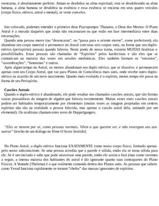 reencarna, é absolutamente perfeito. Atman se desdobra na alma espiritual, esta se desdobrando na alma
humana, a alma humana se desdobra na essência e essa essência se encarna em seus quatro veículos
(corpo físico, etérico, astral e mental), se veste com eles.
Isto colocado, podemos entender o primeiro deus Psycopompo: Thanatos, o Deus dos Mortos. O Plano
Astral é a morada daqueles que ainda não encarnaram ou que estão em fase intermediária entre duas
encarnações.
Quando uma pessoa morre (ou “desencarna”, ou “passa para o oriente eterno”, como preferirem), ela
abandona seu corpo material e permanece no Astral com seus seis corpos sutis, na forma que seu duplo-
etérico (perispírito) possuía quando faleceu. Neste ponto de nossa trama, existem MUITAS histórias e
possibilidades. Estas pessoas são chamadas de “Espíritos” pelos kardecistas e são eles que se
comunicam na maioria das vezes em sessões mediúnicas. Eles também formam os “encostos”,
“assombrações”, “fantasmas” e outros.
Após algum tempo no Astral, os mortos abandonam seu duplo etérico, que se dissolve, e permanecem
apenas com seu Corpo Astral, que vai para Planos de Consciência mais sutis, onde recebe outro duplo-
etérico na ocasião de um novo nascimento. Quanto mais evoluído é o espírito, menos tempo ele passa na
forma de seu Perispírito.
Cascões Astrais
Quando o duplo-etérico é abandonado, ele pode resultar nos chamados cascões astrais, que são formas
vazias possuidoras da imagem de alguém que faleceu recentemente. Muitas vezes estes cascões astrais
podem ser habitados temporariamente por elementais (muitas vezes as imagens projetadas em centros
espíritas não são na realidade a pessoa falecida, mas apenas o cascão astral dela, animado por um
elemental). Os ocultistas chamam estes seres de Doppelgangers.
“Eles se movem por ai, como pessoas normais. Vêem o que querem ver, e não enxergam uns aos
outros” [trecho de um diálogo no filme O Sexto Sentido].
No Plano Astral, o duplo etérico funciona EXATAMENTE como nosso corpo físico, limitado apenas
pelo nosso subconsciente. Se uma pessoa acredita que a parede é sólida, então ela se torna sólida para
ele. Se é um iniciado e sabe que pode atravessar uma parede, então ele assim o fará (mas como veremos
a seguir, a imensa maioria dos habitantes do astral é tão ignorante quanto suas contrapartes do Plano
Físico). A Vontade (Thelema) é o que realmente comanda dentro dos Planos sutis. As pessoas que sabem
como Yesod funciona rapidamente se tornam “chefes” das massas ignorantes de espíritos.
 