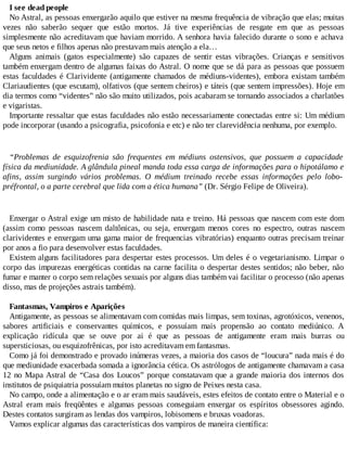 I see dead people
No Astral, as pessoas enxergarão aquilo que estiver na mesma frequência de vibração que elas; muitas
vezes não saberão sequer que estão mortos. Já tive experiências de resgate em que as pessoas
simplesmente não acreditavam que haviam morrido. A senhora havia falecido durante o sono e achava
que seus netos e filhos apenas não prestavam mais atenção a ela…
Alguns animais (gatos especialmente) são capazes de sentir estas vibrações. Crianças e sensitivos
também enxergam dentro de algumas faixas do Astral. O nome que se dá para as pessoas que possuem
estas faculdades é Clarividente (antigamente chamados de médiuns-videntes), embora existam também
Clariaudientes (que escutam), olfativos (que sentem cheiros) e táteis (que sentem impressões). Hoje em
dia termos como “videntes” não são muito utilizados, pois acabaram se tornando associados a charlatões
e vigaristas.
Importante ressaltar que estas faculdades não estão necessariamente conectadas entre si: Um médium
pode incorporar (usando a psicografia, psicofonia e etc) e não ter clarevidência nenhuma, por exemplo.
“Problemas de esquizofrenia são frequentes em médiuns ostensivos, que possuem a capacidade
física da mediunidade. A glândula pineal manda toda essa carga de informações para o hipotálamo e
afins, assim surgindo vários problemas. O médium treinado recebe essas informações pelo lobo-
préfrontal, o a parte cerebral que lida com a ética humana” (Dr. Sérgio Felipe de Oliveira).
Enxergar o Astral exige um misto de habilidade nata e treino. Há pessoas que nascem com este dom
(assim como pessoas nascem daltônicas, ou seja, enxergam menos cores no espectro, outras nascem
clarividentes e enxergam uma gama maior de frequencias vibratórias) enquanto outras precisam treinar
por anos a fio para desenvolver estas faculdades.
Existem alguns facilitadores para despertar estes processos. Um deles é o vegetarianismo. Limpar o
corpo das impurezas energéticas contidas na carne facilita o despertar destes sentidos; não beber, não
fumar e manter o corpo sem relações sexuais por alguns dias também vai facilitar o processo (não apenas
disso, mas de projeções astrais também).
Fantasmas, Vampiros e Aparições
Antigamente, as pessoas se alimentavam com comidas mais limpas, sem toxinas, agrotóxicos, venenos,
sabores artificiais e conservantes químicos, e possuíam mais propensão ao contato mediúnico. A
explicação ridícula que se ouve por ai é que as pessoas de antigamente eram mais burras ou
supersticiosas, ou esquizofrênicas, por isto acreditavam em fantasmas.
Como já foi demonstrado e provado inúmeras vezes, a maioria dos casos de “loucura” nada mais é do
que mediunidade exacerbada somada a ignorância cética. Os astrólogos de antigamente chamavam a casa
12 no Mapa Astral de “Casa dos Loucos” porque constatavam que a grande maioria dos internos dos
institutos de psiquiatria possuíam muitos planetas no signo de Peixes nesta casa.
No campo, onde a alimentação e o ar eram mais saudáveis, estes efeitos de contato entre o Material e o
Astral eram mais freqüêntes e algumas pessoas conseguiam enxergar os espíritos obsessores agindo.
Destes contatos surgiram as lendas dos vampiros, lobisomens e bruxas voadoras.
Vamos explicar algumas das características dos vampiros de maneira científica:
 