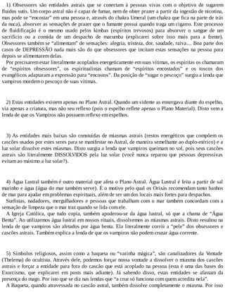 1) Obsessores são entidades astrais que se conectam à pessoas vivas com o objetivo de sugarem
fluidos sutis. Um corpo astral não é capaz de fumar, nem de obter prazer a partir da ingestão de nicotina,
mas pode se “encostar” em uma pessoa e, através do chakra Umeral (um chakra que fica na parte de trás
da nuca), absorver as sensações de prazer que o fumante possui quando traga um cigarro. Este processo
de fluidificação é o mesmo usado pelos kimbas (espíritos trevosos) para absorver o sangue de um
sacrifício ou a comida de um despacho de macumba (explicarei sobre isso mais para a frente).
Obsessores também se “alimentam” de sensações: alegria, tristeza, dor, saudade, raiva… Boa parte dos
casos de DEPRESSÃO nada mais são do que obsessores que incitam estas sensações na pessoa para
depois se alimentarem delas.
Por precisarem estar literalmente acoplados energeticamente em suas vítimas, os espíritas os chamaram
de “espíritos obsessores”, os espiritualistas chamam de “espíritos encostados” e os toscos dos
evangélicos adaptaram a expressão para “encostos”. Da posição de “sugar o pescoço” surgiu a lenda que
vampiros mordem o pescoço de suas vítimas.
2) Estas entidades existem apenas no Plano Astral. Quando um vidente as enxergava diante do espelho,
via apenas a criatura, mas não seu reflexo (pois o espelho reflete apenas o Plano Material). Disto vem a
lenda de que os Vampiros não possuem reflexo em espelhos.
3) As entidades mais baixas são constuídas de miasmas astrais (restos energéticos que compõem os
cascões usados por estes seres para se manifestar no Astral, de maneira semelhante ao duplo-etérico) e a
luz solar dissolve estes miasmas. Disto surgiu a lenda que vampiros queimam no sol, pois seus cascões
astrais são literalmente DISSOLVIDOS pela luz solar (você nunca reparou que pessoas depressivas
evitam ao máximo a luz solar?).
4) Água Lustral também é outro material que afeta o Plano Astral. Água Lustral é feita a partir de sal
marinho e água (água do mar também serve). É o motivo pelo qual os Orixás recomendam tanto banhos
de mar para ajudar em problemas espirituais, além de ser um dos locais mais fortes para despachos.
Surfistas, nadadores, mergulhadores e pessoas que trabalham com o mar também concordam com a
sensação de limpeza que o mar traz quando se lida com ele.
A Igreja Católica, que tudo copia, também apoderou-se da água lustral, só que a chama de “Água
Benta”. Ao utilizarmos água lustral em nossos rituais, dissolvemos as miasmas astrais. Disto resultou na
lenda de que vampiros são afetados por água benta. Ela literalmente corrói a “pele” dos obsessores e
cascões astrais. Também explica a lenda de que os vampiros não podem cruzar água corrente.
5) Símbolos religiosos, assim como a baqueta ou “varinha mágica”, são canalizadores da Vontade
(Thelema) do ocultista. Através dele, podemos forçar nossa vontade a dissolver o miasma dos cascões
astrais e forçar a entidade para fora do cascão que está acoplado na pessoa (esta é uma das bases do
Exorcismo, que explicarei em posts mais adiante). Já sabendo disso, estas entidades se afastam da
presença do mago. Por isto que se diz nas lendas que “a cruz só funciona com quem acredita nela”.
A Baqueta, quando atravessada no cascão astral, também dissolve completamente o miasma. Por isso
 
