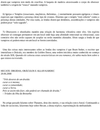 dizem que vampiros tem medo do crucifixo. A baqueta de madeira atravessando o corpo do obsessor
também é a origem da “estaca” matando vampiros.
6) Igrejas e Templos (rosacruzes, maçônicos, thelemitas…) normalmente possuem egrégoras e rituais
especiais que impedem a presença deste tipo de criatura. Dizemos que o templo “está coberto” contra a
presença destas entidades. Por esta razão, as lendas dizem que demônios, assombrações e vampiros não
podem pisar “solo sagrado”.
7) Obsessores e obsediados mantém uma relação de harmonia vibratória entre eles. Um espírito
obsessor só consegue permanecer em um local onde haja uma afinidade emocional ou vibracional, caso
contrário eles não serão capazes de acoplar ou serão mantidos afastados. Disto surgiu a lenda de que
vampiros só podem entrar em um local se forem convidados.
Uma das coisas mais interessantes sobre as lendas dos vampiros é que Bram Stoker, o escritor que
imortalizou o Drácula, era membro da Golden Dawn, uma ordem iniciática muito conhecida no começo
do século XIX. Quando ele colocou estas características em seu romance, ele sabia muito bem sobre o
que estava escrevendo.
HECATE: DRUIDAS, ORÁCULOS E ALLAN KARDEC
20.06.2008
“Três deveres de um druida:
curar a si mesmo;
curar a comunidade;
curar a Terra.
Pois se assim não fizer, não poderá ser chamado de druida.”
– Tríades da Ilha da Bretanha
No artigo passado falamos sobre Thanatos, deus dos mortos, e sua relação com o Astral. Continuando a
linha de raciocínio, falaremos hoje sobre Hecate, a deusa tríplice, representação da mediunidade.
 