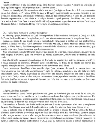Hecate
Hecate (ou Hécate) é uma divindade grega, filha dos titãs Perses e Astéria. A origem de seu nome se
deve à palavra egípcia Hekat que significaria “Todo o poder”.
Em sua versão original, Hecate está associada a Ártemis (irmã gêmea de Apolo, o Sol, representando a
luz da lua cheia) e a Perséfone (filha de Zeus e Demeter, personificação do sagrado feminino e das
faculdades associadas à sensualidade feminina). Juntas, as três simbolizavam as 4 fases da Lua. Enquanto
Ártemis representava a lua cheia e o fulgor feminino (girl power), Perséfone, em suas duas
caracterizações (a doce Coré e a sombria Perséfone) representava respectivamente as fases Crescente e
Minguante da lua e, finalmente, Hecate representava a Lua Nova, ou sombria.
Ok… Pausa para explicar a lenda de Perséfone:
Na mitologia grega, Perséfone ou Coré (correspondente à deusa romana Proserpina e Cora). Era filha
de Zeus e da deusa Deméter, da agricultura, tendo nascido antes do casamento de seu pai com Hera.
Quando os sinais de sua grande beleza e feminilidade começaram a brilhar, em sua adolescência,
chamou a atenção do deus Hades (Demeter representa Malkuth, o Plano Material; Hades representa
Yesod, o Plano Astral; Perséfone representa a feminilidade relacionada com a intuição feminina, que
transita entre estas duas esferas) que a pediu em casamento.
Zeus, sem sequer consultar Deméter, aquiesceu ao pedido de seu irmão. Hades, impaciente, emergiu da
terra e raptou-a levando-a para seus domínios (o Mundo Subterrâneo), desposando-a e fazendo dela sua
rainha.
Sua mãe, ficando inconsolável, acabou por se descuidar de suas tarefas: as terras tornaram-se estéreis
e houve escassez de alimentos. Deméter, junto com Hermes, foi buscá-la ao mundo dos mortos (ou
segundo fontes posteriores, Zeus ordenou que Hades devolvesse a sua filha).
Como, entretanto, Perséfone tinha comido algo (uma semente de romã, a mesma fruta que
coincidentemente era cultivada nos jardins do Templo de Salomão) concluiu-se que não tinha rejeitado
inteiramente Hades. Assim, estabeleceu-se um acordo: ela passaria metade do ano junto a seus pais,
quando seria Coré, a eterna adolescente, e o restante com Hades, quando se tornaria a sombria Perséfone.
Este mito justifica ao mesmo tempo o ciclo anual das colheitas e as duas representações da lua e seus
aspectos na magia cerimonial.
E agora, voltando a Hecate:
Hecate é venerada como “a mais próxima de nós”, pois se acreditava que, nas noites de lua nova, ela
aparecia com sua horrível matilha de cachorros fantasmas diante dos viajantes que por ali cruzavam. Ela
enviava aos humanos os terrores noturnos e aparições de fantasmas espectros. Também era considerada a
deusa da magia e da noite, mas em suas vertentes mais terríveis e obscuras.
Era associada a Ártemis, mas havia a diferença de que Ártemis representava a luz lunar e o esplendor
da noite. Também era associada à deusa Perséfone, a rainha dos infernos, lugar onde Hécate vivia.
Dada a relação entre os feitiços e a obscuridade, os magos e bruxas da Antiga Grécia lhe faziam
oferendas com cachorros e cordeiros negros no final de cada lua nova. Era representada com três corpos
e três cabeças, ou um corpo e três cabeças. Levava sobre a testa o crescente lunar (tiara chamada de
pollos), uma ou duas tochas nas mãos e com serpentes enroladas em seu pescoço. Como já estudamos em
matérias anteriores, Tochas simbolizam o FOGO, sinal da sabedoria divina, e cobras representam o
 
