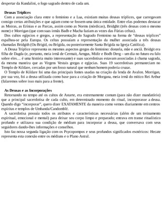 despertar da Kundalini, o fogo sagrado dentro de cada um.
Deusas Tríplices
Com a associação clara entre o feminino e a Lua, existiam muitas deusas tríplices, que carregavam
consigo certas atribuições e que agiam como se fossem uma única entidade. Entre elas podemos destacar
as Moiras, as Erínias e as Parcas, assim como as Norms (nórdicas), Bridghit (três deusas com o mesmo
nome) e Morrigan (que com suas irmãs Badb e Macha faziam as vezes das Fúrias celtas).
Dos cultos egípcios e gregos, a representação do Sagrado Feminino na forma de “deusas tríplices”
espalhou-se pela Europa. Os celtas possuíam a representação da mulher associada a três deusas
chamadas Bridgith (Ou Brigid, ou Brígida, ou posteriormente Santa Brígida na Igreja Católica).
A Deusa Tríplice representa os mesmos aspectos gregos do feminino: donzela, mãe e anciã. Bridgit era
filha de Dagda (e, portanto, meia irmã de Cermait, Aengus, Midir e Bodb Derg – um dia no futuro eu falo
sobre eles… é uma história muito interessante) e suas sacerdotisas estavam associadas à chama sagrada,
da mesma maneira que as Virgens Vestais gregas e egípcias. Suas 19 sacerdotisas permaneciam no
Templo de Kildare, cercadas por um fosso natural que nenhum homem poderia cruzar.
O Templo de Kildare foi uma das principais fontes usadas na criação da lenda de Avalon. Morrigan,
por sua vez, foi a deusa utilizada como base para a criação de Morgana, meia irmã do mítico Rei Arthur
(falaremos sobre isso mais para a frente).
As Deusas e as Incorporações
Retornando no tempo até os cultos de Astarte, era extremamente comum (para não dizer mandatório)
que a principal sacerdotisa de cada culto, em determinado momento do ritual, incorporasse a deusa.
Quando digo “incorporar”, quero dizer EXATAMENTE da maneira como vemos diariamente em centros
espíritas e templos de Umbanda/Candomblé.
A sacerdotisa possuía todos os atributos e características necessárias (além de um treinamento
espiritual, emocional e mental) para deixar seu corpo limpo e preparado; entrava em transe ritualístico
profundo e utilizava sua condição de médium para incorporar a deusa, que conversava com seus
seguidores dando-lhes informações e conselhos.
Isto faz nossa segunda ligação com os Psycopompos e seus profundos significados esotéricos: Hecate
representa esta conexão entre os médiuns e o Plano Astral.
 