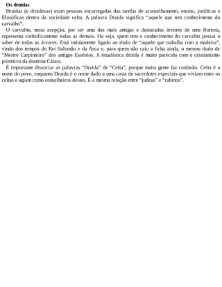 Os druidas
Druidas (e druidesas) eram pessoas encarregadas das tarefas de aconselhamento, ensino, jurídicas e
filosóficas dentro da sociedade celta. A palavra Druida significa “aquele que tem conhecimento do
carvalho”.
O carvalho, nesta acepção, por ser uma das mais antigas e destacadas árvores de uma floresta,
representa simbolicamente todas as demais. Ou seja, quem tem o conhecimento do carvalho possui o
saber de todas as árvores. Está intimamente ligado ao título de “aquele que trabalha com a madeira”,
vindo dos tempos do Rei Salomão e da Arca e, para quem não caiu a ficha ainda, o mesmo título de
“Mestre Carpinteiro” dos antigos Essênios. A ritualística druida é muito parecida com o cristianismo
primitivo da doutrina Cátara.
É importante dissociar as palavras “Druida” de “Celta”, porque muita gente faz confusão. Celta é o
nome do povo, enquanto Druida é o nome dado a uma casta de sacerdotes especiais que viviam entre os
celtas e agiam como conselheiros destes. É a mesma relação entre “judeus” e “rabinos”.
 