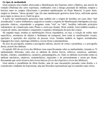 Os tipos de mediunidade
Léon começou seus estudos observando a Manifestação dos Espíritos sobre a Matéria, que através da
vontade (Thelema) dos seres espirituais, combinados com a energia plasmada do médium, rompem a
barreira entre os campos vibracionais e permitem manifestações no Plano Material. A partir disto,
surgem as famosas “mesas girantes” que são uma manifestação grosseira desta força, suficiente apenas
para erguer as mesas no ar e fazê-las girar.
A partir das manifestações grosseiras (que também são a origem de barulhos em casas ditas “mal
assombradas” e outros fenômenos), surgiram os estudos a respeito de Manifestações Inteligentes (ou seja,
pancadas rítmicas, respondendo a perguntas como “sim” ou “não”, barulhos indicando princípios
rudimentares de comunicação entre Planos e assim por diante). Neste sentido, Léon também estudou a
criação de ruídos, movimentos e suspensões e aumento e diminuição do peso dos corpos.
Na segunda etapa, estudou as manifestações físicas espontâneas, ou seja, a criação de ruídos mais
específicos, arremessos de objetos e fenômenos de transporte, bem como as manifestações visuais,
aparições e aparições dos espíritos de pessoas vivas. Estudou também os lugares assombrados,
linguagem dos sinais, tiptologia alfabética, escrita direta e pneumatofonia.
Na área da psicografia, estudou a psicografia indireta, através de cestas e pranchetas, e a psicografia
direta, através dos médiuns.
O capítulo XIV do seu Livro dos Médiuns trata especificamente sobre as mediunidades, listando as 72
mediunidades diferentes, entre elas os médiuns de efeitos físicos, elétricos, sensitivos, audientes,
falantes, videntes, sonambúlicos, curadores, pneumatógrafos, etc. Entre os médiuns escreventes temos os
médiuns mecânicos, intuitivos, semimecânicos, inspirados e de pressentimento e assim por diante.
Recomendo que vocês leiam os dois livros básicos (Livro dos Espíritos e Livro dos Médiuns).
Léon adotou o pseudônimo de Allan Kardec, uma de suas encarnações passadas como druida, e é
considerado o fundador do Espiritismo, uma das filosofias espiritualistas que eu considero mais sérias.
 
