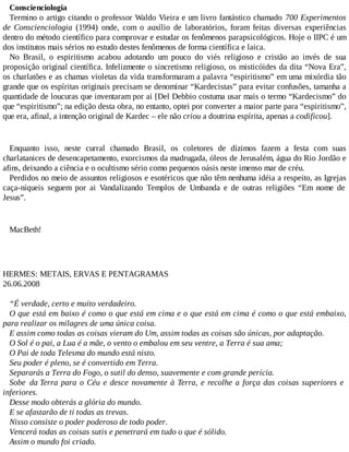 Conscienciologia
Termino o artigo citando o professor Waldo Vieira e um livro fantástico chamado 700 Experimentos
de Conscienciologia (1994) onde, com o auxílio de laboratórios, foram feitas diversas experiências
dentro do método científico para comprovar e estudar os fenômenos parapsicológicos. Hoje o IIPC é um
dos institutos mais sérios no estudo destes fenômenos de forma científica e laica.
No Brasil, o espiritismo acabou adotando um pouco do viés religioso e cristão ao invés de sua
proposição original científica. Infelizmente o sincretismo religioso, os misticóides da dita “Nova Era”,
os charlatões e as chamas violetas da vida transformaram a palavra “espiritismo” em uma mixórdia tão
grande que os espíritas originais precisam se denominar “Kardecistas” para evitar confusões, tamanha a
quantidade de loucuras que inventaram por ai [Del Debbio costuma usar mais o termo “Kardecismo” do
que “espiritismo”; na edição desta obra, no entanto, optei por converter a maior parte para “espiritismo”,
que era, afinal, a intenção original de Kardec – ele não criou a doutrina espírita, apenas a codificou].
Enquanto isso, neste curral chamado Brasil, os coletores de dízimos fazem a festa com suas
charlatanices de desencapetamento, exorcismos da madrugada, óleos de Jerusalém, água do Rio Jordão e
afins, deixando a ciência e o ocultismo sério como pequenos oásis neste imenso mar de créu.
Perdidos no meio de assuntos religiosos e esotéricos que não têm nenhuma idéia a respeito, as Igrejas
caça-níqueis seguem por ai Vandalizando Templos de Umbanda e de outras religiões “Em nome de
Jesus”.
MacBeth!
HERMES: METAIS, ERVAS E PENTAGRAMAS
26.06.2008
“É verdade, certo e muito verdadeiro.
O que está em baixo é como o que está em cima e o que está em cima é como o que está embaixo,
para realizar os milagres de uma única coisa.
E assim como todas as coisas vieram do Um, assim todas as coisas são únicas, por adaptação.
O Sol é o pai, a Lua é a mãe, o vento o embalou em seu ventre, a Terra é sua ama;
O Pai de toda Telesma do mundo está nisto.
Seu poder é pleno, se é convertido em Terra.
Separarás a Terra do Fogo, o sutil do denso, suavemente e com grande perícia.
Sobe da Terra para o Céu e desce novamente à Terra, e recolhe a força das coisas superiores e
inferiores.
Desse modo obterás a glória do mundo.
E se afastarão de ti todas as trevas.
Nisso consiste o poder poderoso de todo poder.
Vencerá todas as coisas sutis e penetrará em tudo o que é sólido.
Assim o mundo foi criado.
 