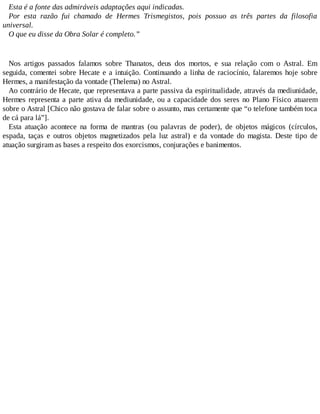 Esta é a fonte das admiráveis adaptações aqui indicadas.
Por esta razão fui chamado de Hermes Trismegistos, pois possuo as três partes da filosofia
universal.
O que eu disse da Obra Solar é completo.”
Nos artigos passados falamos sobre Thanatos, deus dos mortos, e sua relação com o Astral. Em
seguida, comentei sobre Hecate e a intuição. Continuando a linha de raciocínio, falaremos hoje sobre
Hermes, a manifestação da vontade (Thelema) no Astral.
Ao contrário de Hecate, que representava a parte passiva da espiritualidade, através da mediunidade,
Hermes representa a parte ativa da mediunidade, ou a capacidade dos seres no Plano Físico atuarem
sobre o Astral [Chico não gostava de falar sobre o assunto, mas certamente que “o telefone também toca
de cá para lá”].
Esta atuação acontece na forma de mantras (ou palavras de poder), de objetos mágicos (círculos,
espada, taças e outros objetos magnetizados pela luz astral) e da vontade do magista. Deste tipo de
atuação surgiram as bases a respeito dos exorcismos, conjurações e banimentos.
 