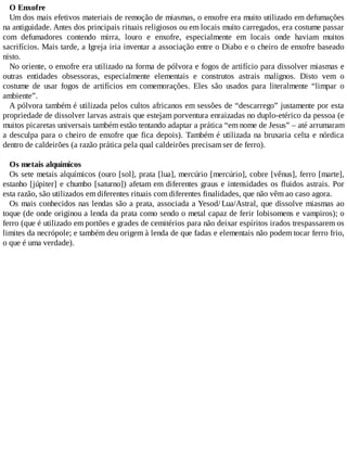 O Enxofre
Um dos mais efetivos materiais de remoção de miasmas, o enxofre era muito utilizado em defumações
na antiguidade. Antes dos principais rituais religiosos ou em locais muito carregados, era costume passar
com defumadores contendo mirra, louro e enxofre, especialmente em locais onde haviam muitos
sacrifícios. Mais tarde, a Igreja iria inventar a associação entre o Diabo e o cheiro de enxofre baseado
nisto.
No oriente, o enxofre era utilizado na forma de pólvora e fogos de artifício para dissolver miasmas e
outras entidades obsessoras, especialmente elementais e construtos astrais malignos. Disto vem o
costume de usar fogos de artifícios em comemorações. Eles são usados para literalmente “limpar o
ambiente”.
A pólvora também é utilizada pelos cultos africanos em sessões de “descarrego” justamente por esta
propriedade de dissolver larvas astrais que estejam porventura enraizadas no duplo-etérico da pessoa (e
muitos picaretas universais também estão tentando adaptar a prática “em nome de Jesus” – até arrumaram
a desculpa para o cheiro de enxofre que fica depois). Também é utilizada na bruxaria celta e nórdica
dentro de caldeirões (a razão prática pela qual caldeirões precisam ser de ferro).
Os metais alquímicos
Os sete metais alquímicos (ouro [sol], prata [lua], mercúrio [mercúrio], cobre [vênus], ferro [marte],
estanho [júpiter] e chumbo [saturno]) afetam em diferentes graus e intensidades os fluidos astrais. Por
esta razão, são utilizados em diferentes rituais com diferentes finalidades, que não vêm ao caso agora.
Os mais conhecidos nas lendas são a prata, associada a Yesod/ Lua/Astral, que dissolve miasmas ao
toque (de onde originou a lenda da prata como sendo o metal capaz de ferir lobisomens e vampiros); o
ferro (que é utilizado em portões e grades de cemitérios para não deixar espíritos irados trespassarem os
limites da necrópole; e também deu origem à lenda de que fadas e elementais não podem tocar ferro frio,
o que é uma verdade).
 