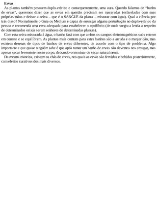 Ervas
As plantas também possuem duplo-etérico e consequentemente, uma aura. Quando falamos de “banho
de ervas”, queremos dizer que as ervas em questão precisam ser maceradas (esfareladas com suas
próprias mãos e deixar a seiva – que é o SANGUE da planta – misturar com água). Qual a ciência por
trás disso? Normalmente o Guia ou Médium é capaz de enxergar alguma perturbação no duplo-etérico da
pessoa e recomenda uma erva adequada para estabelecer o equilíbrio (de onde surgiu a lenda a respeito
de determinados orixás serem senhores de determinadas plantas).
Com esta seiva misturada à água, o banho fará com que ambos os campos eletromagnéticos sutis entrem
em contato e se equilíbrem. As plantas mais comuns para estes banhos são a arruda e o manjericão, mas
existem dezenas de tipos de banhos de ervas diferentes, de acordo com o tipo de problema. Algo
importante e que quase ninguém sabe é que após tomar um banho de ervas não devemos nos enxugar, mas
apenas secar levemente nosso corpo, deixando-o terminar de secar naturalmente.
Da mesma maneira, existem os chás de ervas, nos quais as ervas são fervidas e bebidas posteriormente,
com efeitos curativos dos mais diversos.
 