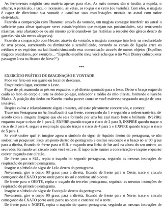 As ferramentas exigirão uma matéria apenas para elas. As mais comuns são o bastão, a espada, o
athame, o pantáculo, a taça, o incensário, as velas, as roupas e o cetro (ou varinha). Com eles, o magista
é capaz de direcionar sua vontade e canalizar suas manifestações mentais no astral com maior
efetividade.
Fazendo a comparação com Thanatos: através da vontade, um magista consegue interferir no astral o
suficiente para afetar quaisquer seres astrais/espíritos que estejam nas proximidades, seja removendo
miasmas, seja afastando-os ou até mesmo aprisionando-os (as histórias a respeito dos gênios dentro de
garrafas não são meras alegorias).
Fazendo a comparação com Hecate: através da vontade, o magista consegue interferir na mediunidade
de uma pessoa, aumentando ou diminuindo a sensibilidade, cortando os canais de ligação entre os
médiuns e os espíritos ou facilitando/simulando esta comunicação através de outros objetos (Espelhos
mágicos oraculares, por exemplo… “Espelho espelho meu, você acha que o tio Walt Disney colocou esta
passagem à toa na Branca de Neve?”)
***
EXERCÍCIO PRÁTICO DE IMAGINAÇÃO E VONTADE
Pode ser feito em seu quarto ou local de descanso.
Em primeiro lugar, encontre o Leste.
Fique de pé, mantendo os pés em esquadro, o pé direito apontado para o leste. Deixe o braço esquerdo
caído ao lado do corpo e junte os dedos polegar, indicador e médio da mão direita, formando o Kureba
Mudra. A posição dos dedos no Kureba mudra parece como se você estivesse segurando um giz de cera
invisível.
Respire calma e relaxadamente alguns instantes, até estar plenamente concentrado, e comece:
Trace um Pentagrama no Ar, localizado à sua frente, começando do 1 e seguindo a ordem numérica, de
acordo com a imagem. Imagine que ele seja formado por uma luz azul muito forte e brilhante. INSPIRE
enquanto traçar o risco de 1 para 2, EXPIRE quando traçar o risco de 2 para 3, INSPIRE quando traçar o
risco de 3 para 4, segure a respiração quando traçar o risco de 4 para 5 e EXPIRE quando traçar o risco
de 5 para 1.
Se você souber qual é, imagine agora o símbolo do signo de Aquário dentro do pentagrama, se não
souber, vai pesquisar. Faça um ponto dentro do pentagrama e deslize seu corpo e o braço no ar 90 graus
para a direita, ficando de frente para o SUL e traçando uma linha de luz azul na altura do seu ombro, ao
seu redor, formando um círculo onde você estiver. É importante manter a concentração e inspire enquanto
estiver traçando este círculo.
De frente para o SUL, repita o traçado do segundo pentagrama, seguindo as mesmas instruções de
respiração do primeiro pentagrama.
Imagine o símbolo do signo de Leão dentro do pentagrama.
Novamente, gire o corpo 90 graus para a direita, ficando de frente para o Oeste; trace o círculo
começando do EXATO ponto onde parou no sul e continue até o oeste.
De frente para o OESTE, repita o traçado do terceiro pentagrama, seguindo as mesmas instruções de
respiração do primeiro pentagrama.
Imagine o símbolo do signo de Escorpião dentro do pentagrama.
Novamente, gire o corpo 90 graus para a direita, ficando de frente para o Norte; trace o círculo
começando do EXATO ponto onde parou no oeste e continue até o norte.
De frente para o NORTE, repita o traçado do quarto pentagrama, seguindo as mesmas instruções de
 