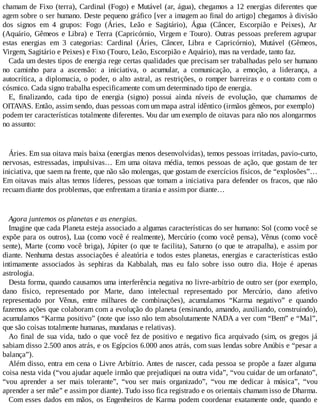 chamam de Fixo (terra), Cardinal (Fogo) e Mutável (ar, água), chegamos a 12 energias diferentes que
agem sobre o ser humano. Deste pequeno gráfico [ver a imagem ao final do artigo] chegamos à divisão
dos signos em 4 grupos: Fogo (Áries, Leão e Sagitário), Água (Câncer, Escorpião e Peixes), Ar
(Aquário, Gêmeos e Libra) e Terra (Capricórnio, Virgem e Touro). Outras pessoas preferem agrupar
estas energias em 3 categorias: Cardinal (Áries, Câncer, Libra e Capricórnio), Mutável (Gêmeos,
Virgem, Sagitário e Peixes) e Fixo (Touro, Leão, Escorpião e Aquário), mas na verdade, tanto faz.
Cada um destes tipos de energia rege certas qualidades que precisam ser trabalhadas pelo ser humano
no caminho para a ascensão: a iniciativa, o acumular, a comunicação, a emoção, a liderança, a
autocrítica, a diplomacia, o poder, o alto astral, as restrições, o romper barreiras e o contato com o
cósmico. Cada signo trabalha especificamente com um determinado tipo de energia.
E, finalizando, cada tipo de energia (signo) possui ainda níveis de evolução, que chamamos de
OITAVAS. Então, assim sendo, duas pessoas com um mapa astral idêntico (irmãos gêmeos, por exemplo)
podem ter características totalmente diferentes. Vou dar um exemplo de oitavas para não nos alongarmos
no assunto:
Áries. Em sua oitava mais baixa (energias menos desenvolvidas), temos pessoas irritadas, pavio-curto,
nervosas, estressadas, impulsivas… Em uma oitava média, temos pessoas de ação, que gostam de ter
iniciativa, que saem na frente, que não são molengas, que gostam de exercícios físicos, de “explosões”…
Em oitavas mais altas temos líderes, pessoas que tomam a iniciativa para defender os fracos, que não
recuam diante dos problemas, que enfrentam a tirania e assim por diante…
Agora juntemos os planetas e as energias.
Imagine que cada Planeta esteja associado a algumas características do ser humano: Sol (como você se
expõe para os outros), Lua (como você é realmente), Mercúrio (como você pensa), Vênus (como você
sente), Marte (como você briga), Júpiter (o que te facilita), Saturno (o que te atrapalha), e assim por
diante. Nenhuma destas associações é aleatória e todos estes planetas, energias e características estão
intimamente associados às sephiras da Kabbalah, mas eu falo sobre isso outro dia. Hoje é apenas
astrologia.
Desta forma, quando causamos uma interferência negativa no livre-arbítrio de outro ser (por exemplo,
dano físico, representado por Marte, dano intelectual representado por Mercúrio, dano afetivo
representado por Vênus, entre milhares de combinações), acumulamos “Karma negativo” e quando
fazemos ações que colaboram com a evolução do planeta (ensinando, amando, auxiliando, construindo),
acumulamos “Karma positivo” (note que isso não tem absolutamente NADA a ver com “Bem” e “Mal”,
que são coisas totalmente humanas, mundanas e relativas).
Ao final de sua vida, tudo o que você fez de positivo e negativo fica arquivado (sim, os gregos já
sabiam disso 2.500 anos atrás, e os Egípcios 6.000 anos atrás, com suas lendas sobre Anúbis e “pesar a
balança”).
Além disso, entra em cena o Livre Arbítrio. Antes de nascer, cada pessoa se propõe a fazer alguma
coisa nesta vida (“vou ajudar aquele irmão que prejudiquei na outra vida”, “vou cuidar de um orfanato”,
“vou aprender a ser mais tolerante”, “vou ser mais organizado”, “vou me dedicar à música”, “vou
aprender a ser mãe” e assim por diante). Tudo isso fica registrado e os orientais chamam isso de Dharma.
Com esses dados em mãos, os Engenheiros de Karma podem coordenar exatamente onde, quando e
 