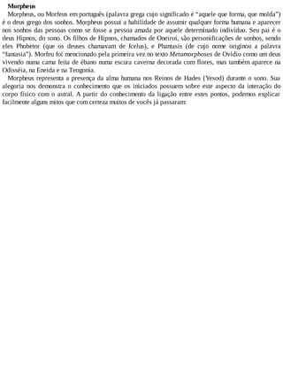 Morpheus
Morpheus, ou Morfeus em português (palavra grega cujo significado é “aquele que forma, que molda”)
é o deus grego dos sonhos. Morpheus possui a habilidade de assumir qualquer forma humana e aparecer
nos sonhos das pessoas como se fosse a pessoa amada por aquele determinado indivíduo. Seu pai é o
deus Hipnos, do sono. Os filhos de Hipnos, chamados de Oneiroi, são personificações de sonhos, sendo
eles Phobetor (que os deuses chamavam de Icelus), e Phantasis (de cujo nome originou a palavra
“fantasia”). Morfeu foi mencionado pela primeira vez no texto Metamorphoses de Ovídio como um deus
vivendo numa cama feita de ébano numa escura caverna decorada com flores, mas também aparece na
Odisséia, na Eneida e na Teogonia.
Morpheus representa a presença da alma humana nos Reinos de Hades (Yesod) durante o sono. Sua
alegoria nos demonstra o conhecimento que os iniciados possuem sobre este aspecto da interação do
corpo físico com o astral. A partir do conhecimento da ligação entre estes pontos, podemos explicar
facilmente alguns mitos que com certeza muitos de vocês já passaram:
 