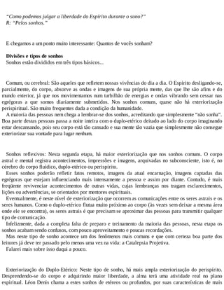 “Como podemos julgar a liberdade do Espírito durante o sono?”
R: “Pelos sonhos.”
E chegamos a um ponto muito interessante: Quantos de vocês sonham?
Divisões e tipos de sonhos
Sonhos estão divididos em três tipos básicos...
Comum, ou cerebral: São aqueles que refletem nossas vivências do dia a dia. O Espírito desligando-se,
parcialmente, do corpo, absorve as ondas e imagens de sua própria mente, das que lhe são afins e do
mundo exterior, já que nos movimentamos num turbilhão de energias e ondas vibrando sem cessar nas
egrégoras a que somos diariamente submetidos. Nos sonhos comuns, quase não há exteriorização
perispiritual. São muito frequentes dada a condição da humanidade.
A maioria das pessoas nem chega a lembrar-se dos sonhos, acreditando que simplesmente “não sonha”.
Boa parte destas pessoas passa a noite inteira com o duplo-etérico deitado ao lado do corpo imaginando
estar descansando, pois seu corpo está tão cansado e sua mente tão vazia que simplesmente não consegue
exteriorizar sua vontade para lugar nenhum.
Sonhos reflexivos: Nesta segunda etapa, há maior exteriorização que nos sonhos comuns. O corpo
astral e mental registra acontecimentos, impressões e imagens, arquivadas no subconsciente, isto é, no
cérebro do corpo fluídico, duplo-etérico ou perispírito.
Esses sonhos poderão refletir fatos remotos, imagens da atual encarnação, imagens captadas das
egrégoras que estejam influenciando mais intensamente a pessoa e assim por diante. Contudo, é mais
freqüente revivenciar acontecimentos de outras vidas, cujas lembranças nos tragam esclarecimentos,
lições ou advertências, se orientados por mentores espirituais.
Eventualmente, é neste nível de exteriorização que ocorrem as comunicações entre os seres astrais e os
seres humanos. Como o duplo-etérico flutua muito próximo ao corpo (às vezes sem deixar a mesma área
onde ele se encontra), os seres astrais é que precisam se aproximar das pessoas para transmitir qualquer
tipo de comunicação.
Infelizmente, dada a completa falta de preparo e treinamento da maioria das pessoas, nesta etapa os
sonhos acabam sendo confusos, com pouco aproveitamento e poucas recordações.
Mas neste tipo de sonho acontece um dos fenômenos mais comuns e que com certeza boa parte dos
leitores já deve ter passado pelo menos uma vez na vida: a Catalepsia Projetiva.
Falarei mais sobre isso daqui a pouco.
Exteriorização do Duplo-Etérico: Neste tipo de sonho, há mais ampla exteriorização do perispírito.
Desprendendo-se do corpo e adquirindo maior liberdade, a alma terá uma atividade real no plano
espiritual. Léon Denis chama a estes sonhos de etéreos ou profundos, por suas características de mais
 