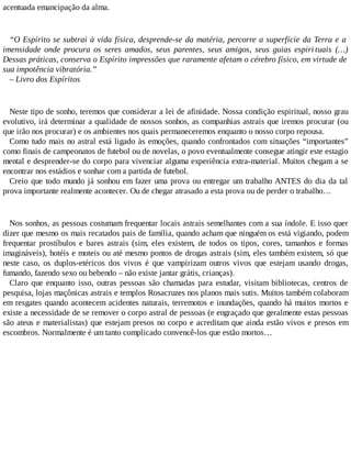 acentuada emancipação da alma.
“O Espírito se subtrai à vida física, desprende-se da matéria, percorre a superfície da Terra e a
imensidade onde procura os seres amados, seus parentes, seus amigos, seus guias espiri tuais (…)
Dessas práticas, conserva o Espírito impressões que raramente afetam o cérebro físico, em virtude de
sua impotência vibratória.”
– Livro dos Espíritos
Neste tipo de sonho, teremos que considerar a lei de afinidade. Nossa condição espiritual, nosso grau
evolutivo, irá determinar a qualidade de nossos sonhos, as companhias astrais que iremos procurar (ou
que irão nos procurar) e os ambientes nos quais permaneceremos enquanto o nosso corpo repousa.
Como tudo mais no astral está ligado às emoções, quando confrontados com situações “importantes”
como finais de campeonatos de futebol ou de novelas, o povo eventualmente consegue atingir este estagio
mental e desprender-se do corpo para vivenciar alguma experiência extra-material. Muitos chegam a se
encontrar nos estádios e sonhar com a partida de futebol.
Creio que todo mundo já sonhou em fazer uma prova ou entregar um trabalho ANTES do dia da tal
prova importante realmente acontecer. Ou de chegar atrasado a esta prova ou de perder o trabalho…
Nos sonhos, as pessoas costumam frequentar locais astrais semelhantes com a sua índole. E isso quer
dizer que mesmo os mais recatados pais de família, quando acham que ninguém os está vigiando, podem
frequentar prostíbulos e bares astrais (sim, eles existem, de todos os tipos, cores, tamanhos e formas
imagináveis), hotéis e moteis ou até mesmo pontos de drogas astrais (sim, eles também existem, só que
neste caso, os duplos-etéricos dos vivos é que vampirizam outros vivos que estejam usando drogas,
fumando, fazendo sexo ou bebendo – não existe jantar grátis, crianças).
Claro que enquanto isso, outras pessoas são chamadas para estudar, visitam bibliotecas, centros de
pesquisa, lojas maçônicas astrais e templos Rosacruzes nos planos mais sutis. Muitos também colaboram
em resgates quando acontecem acidentes naturais, terremotos e inundações, quando há muitos mortos e
existe a necessidade de se remover o corpo astral de pessoas (e engraçado que geralmente estas pessoas
são ateus e materialistas) que estejam presos no corpo e acreditam que ainda estão vivos e presos em
escombros. Normalmente é um tanto complicado convencê-los que estão mortos…
 
