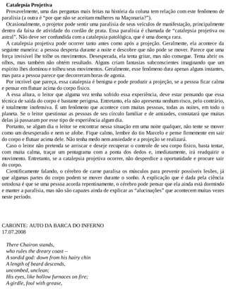 Catalepsia Projetiva
Provavelmente, uma das perguntas mais feitas na história da coluna tem relação com este fenômeno de
paralisia (a outra é “por que não se aceitam mulheres na Maçonaria?”).
Ocasionalmente, o projetor pode sentir uma paralisia de seus veículos de manifestação, principalmente
dentro da faixa de atividade do cordão de prata. Essa paralisia é chamada de “catalepsia projetiva ou
astral”. Não deve ser confundida com a catalepsia patológica, que é uma doença rara.
A catalepsia projetiva pode ocorrer tanto antes como após a projeção. Geralmente, ela acontece da
seguinte maneira: a pessoa desperta durante a noite e descobre que não pode se mover. Parece que uma
força invisível lhe tolhe os movimentos. Desesperada, ela tenta gritar, mas não consegue. Tenta abrir os
olhos, mas também não obtém resultado. Alguns criam fantasias subconscientes imaginando que um
espírito lhes dominou e tolheu seus movimentos. Geralmente, esse fenômeno dura apenas alguns instantes,
mas para a pessoa parece que decorreram horas de agonia.
Por incrível que pareça, essa catalepsia é benigna e pode produzir a projeção, se a pessoa ficar calma
e pensar em flutuar acima do corpo físico.
A essa altura, o leitor que alguma vez tenha sofrido essa experiência, deve estar pensando que essa
técnica de saída do corpo é bastante perigosa. Entretanto, ela não apresenta nenhum risco, pelo contrário,
é totalmente inofensiva. É um fenômeno que acontece com muitas pessoas, todas as noites, em todo o
planeta. Se o leitor questionar as pessoas de seu círculo familiar e de amizades, constatará que muitas
delas já passaram por esse tipo de experiência algum dia.
Portanto, se algum dia o leitor se encontrar nessa situação em uma noite qualquer, não tente se mover
como um desesperado e nem se afobe. Fique calmo, lembre do tio Marcelo e pense firmemente em sair
do corpo e flutuar acima dele. Não tenha medo nem ansiedade e a projeção se realizará.
Caso o leitor não pretenda se arriscar e deseje recuperar o controle de seu corpo físico, basta tentar,
com muita calma, traçar um pentagrama com a ponta dos dedos e, imediatamente, irá readquirir o
movimento. Entretanto, se a catalepsia projetiva ocorrer, não desperdice a oportunidade e procure sair
do corpo.
Cientificamente falando, o cérebro de carne paralisa os músculos para prevenir possíveis lesões, já
que algumas partes do corpo podem se mover durante o sonho. A explicação que é dada pela ciência
ortodoxa é que se uma pessoa acorda repentinamente, o cérebro pode pensar que ela ainda está dormindo
e manter a paralisia, mas não são capazes ainda de explicar as “alucinações” que acontecem muitas vezes
neste período.
CARONTE: AUTO DA BARCA DO INFERNO
17.07.2008
There Chairon stands,
who rules the dreary coast –
A sordid god: down from his hairy chin
A length of beard descends,
uncombed, unclean;
His eyes, like hollow furnaces on fire;
A girdle, foul with grease,
 