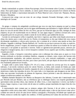 binds his obscene attire.
Dando continuidade ao quinto e último Psycopompo, falarei brevemente sobre Caronte, o condutor das
almas. Para quem pegou o barco andando, os outros quatro deuses que possuem livre trânsito no Reino
Subterrâneo de Hades e representam interações do Plano Material com o Astral são: Thanatos, Hecate,
Hermes e Morpheus.
Começarei este artigo com um texto de um colega chamado Fernando Kitzinger, sobre a figura
mitológica de Caronte:
Os gregos e romanos da antiguidade acreditavam que essa era uma barca pequena na qual as almas
faziam a travessia do Aqueronte, um rio de águas turbilhonantes que delimitava a região infernal. O nome
desse rio veio de um dos filhos do Sol e da Terra, que por ter fornecido água aos titãs, inimigos de Zeus
(Júpiter), foi por ele transformado em rio infernal. As suas águas negras e salobras corriam sob a terra
em grande parte do seu percurso, donde o nome de rio do inferno, que também lhe davam.
Caronte era um barqueiro velho e esquálido, mas forte e vigoroso, que tinha como função atravessar as
almas dos mortos para o outro lado do rio. Porém, só transportava as dos que tinham tido seus corpos
devidamente sepultados e cobrava pela travessia, daí o costume de se colocar uma moeda na boca dos
defuntos. Segundo o mitólogo Thomas Bulfinch, ele “recebia em seu barco pessoas de todas as espécies,
heróis magnânimos, jovens e virgens, tão numerosos quanto as folhas do outono ou os bandos de ave que
voam para o sul quando se aproxima o inverno. Todos se aglomeravam querendo passar, ansiosos por
chegarem à margem oposta, mas o severo barqueiro somente levava aqueles que escolhia, empurrando o
restante para trás”.
Segundo a lenda, o barqueiro concordava apenas com o embarque das almas para as quais os vivos
haviam celebrado as devidas cerimônias fúnebres, enquanto as demais, cujos corpos não haviam sido
convenientemente sepultados, não podiam atravessar o rio, pois estavam condenadas a vagar pela
margem do Aqueronte durante cem anos, para cima e para baixo, até que depois de decorrido esse tempo
elas finalmente pudessem ser levadas.
A região onde o poeta latino Virgílio (70 -19 a.C.) situa a entrada da caverna que leva às regiões
infernais, é um trecho vulcânico perto do vulcão Vesúvio, na Itália, todo cortado de fendas por onde
escapam chamas impregnadas de enxofre, enquanto do solo se desprendem vapores e se levantam ruídos
misteriosos vindos das entranhas da terra. Por outro lado, o rio Aqueronte, que desaguava no mar Jônio,
tinha suas nascentes localizadas no pântano de Aquerusa, charco próximo a uma das aberturas que os
antigos acreditavam conduzir aos infernos.
Também chamado Barqueiro dos Mortos ou Barqueiro dos Infernos, Caronte não é mencionado nem
por Hesíodo nem por Homero, mas as referências que os mitólogos fazem a seu respeito geralmente o
apresentam como um deus idoso, mas imortal, de olhos vivos, o rosto majestoso e severo; sua barba é
branca, longa e espessa, e suas vestes são de uma cor sombria, porque manchadas do negro limo dos rios
infernais.
A representação mais comum que os pintores antigos dele fizeram, é de pé sobre a sua barca,
segurando o remo com as duas mãos. Um mortal nela não podia entrar, a não ser que tivesse como salvo-
conduto um ramo de acácia de uma árvore fatídica consagrada a Proserpina, divindade que raptada por
Plutão, tornou-se rainha das regiões das sombras. A Sibila (profetisa) de Cumas deu um desses ramos a
 