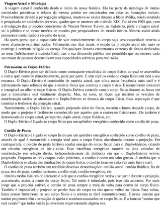 Viagem Astral e Mitologia
A viagem astral é conhecida desde o início da nossa história. Ela faz parte da mitologia de muitas
sociedades primitivas e relatos da mesma podem ser encontrados em todas as formações sociais.
Provavelmente devido à perseguição religiosa, manteve-se oculta durante a Idade Média, sendo estudada
e pesquisada em sociedades secretas, quadro que se manteve até o século XIX. Foi só em 1905 que, com
a divulgação das projeções conscientes de Vincent Newton Turvey, na Inglaterra, pôde a viagem astral
vir à público e se tornar matéria de estudos por pesquisadores do mundo inteiro. Mesmo assim ainda
permanece muita ilusão à respeito do tema.
Há quem pense que a capacidade de sair conscientemente do corpo seja uma capacidade restrita a
seres altamente espiritualizados. Felizmente, nos dias atuais, o estudo da projeção astral não mais se
restringe à nenhuma religião ou crença. Em qualquer livraria encontramos centenas de títulos dedicados
ao tema (infelizmente a maioria lixo), mas a sua discussão pública tem permitido que um número cada
vez maior de pessoas desenvolvam suas capacidades anímicas para realizá-la.
Psicossoma ou Duplo-Etérico
O Duplo-Etérico pode ser definido como contraparte extrafísica do corpo físico, ao qual se assemelha
e com o qual coincide minuciosamente, parte por parte. É uma réplica exata do corpo físico em toda a sua
estrutura. O Duplo-Etérico é constituído de matéria astral, que vibra numa frequência mais sutil e é
infinitamente mais refinada do que a matéria física que constitui o corpo físico. É normalmente invisível
e intangível ao olhar e toque físicos. O Duplo-Etérico coincide com o corpo físico durante as horas em
que a consciência está totalmente desperta. Mas, no sono, os laços que mantêm os veículos de
manifestação unidos se afrouxam e o Duplo-Etérico se destaca do corpo físico. Essa separação é que
constitui o fenômeno da projeção astral.
Normalmente, o Duplo-Etérico, quando projetado além do físico, mantém a forma daquele corpo, de
modo que o projetor é facilmente reconhecido por aqueles que o conhecem fisicamente. Ele também é
denominado de corpo astral, perispírito, duplo astral, corpo fluídico, etc.
O Duplo-Etérico é ligado ao corpo físico por um apêndice energético conhecido como cordão de prata.
Cordão de Prata
O Duplo-Etérico é ligado ao corpo físico por um apêndice energético conhecido como cordão de prata,
através do qual é transmitida a energia vital para o corpo físico, abandonado durante a projeção. Em
contrapartida, o cordão de prata também conduz energia do corpo físico para o Duplo-Etérico, criando
um circuito energético de ida-e-volta. Esse interfluxo energético mantém os dois veículos de
manifestação em relação direta, independentemente da distância em que o Duplo-Etérico estiver
projetado. Enquanto os dois corpos estão próximos, o cordão é como um cabo grosso. À medida que o
Duplo-Etérico se afasta das imediações do corpo físico, o cordão torna-se cada vez mais fino e sutil.
O cordão de prata também tem recebido diversas denominações: cordão astral, cordão fluídico, fio de
prata, teia de prata, cordão luminoso, cordão vital, cordão energético, etc.
Um dos medos básicos do iniciante é o de que o cordão energético venha a se partir durante a projeção,
acarretando, assim, a morte do corpo físico. Tal medo é infundado, pois isso não acontece. Por mais
longe que o projetor estiver, o cordão de prata sempre o trará de volta para dentro do corpo físico.
Também é impossível o projetor se perder fora do corpo ou não querer voltar ao físico. Para voltar,
basta pensar firmemente no seu corpo físico e o retorno se dará automaticamente. É nesse instante que
muitos projetores têm a sensação de queda e acordam assustados no corpo físico. É o famoso “sonhar que
está caindo” que todos vocês já devem ter experimentado alguma vez.
 