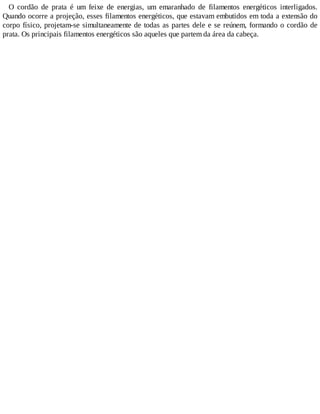 O cordão de prata é um feixe de energias, um emaranhado de filamentos energéticos interligados.
Quando ocorre a projeção, esses filamentos energéticos, que estavam embutidos em toda a extensão do
corpo físico, projetam-se simultaneamente de todas as partes dele e se reúnem, formando o cordão de
prata. Os principais filamentos energéticos são aqueles que partem da área da cabeça.
 