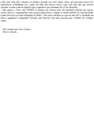 como uma alma deve retornar ao planeta, levando em conta outras almas que precisam passar por
experiências semelhantes (ex.: juntar um filho que precisa nascer cego com uma mãe que precisa
aprender a tomar conta de alguém cego), seguindo o que chamamos de Lei de Afinidade.
Não apenas a Terra, mas TODOS os planetas do sistema solar são habitados (mesmo que nossos
corpos físicos e equipamentos não possam detectá-los) e seguem o mesmo modelo de sincronicidade
(como diria um cara bem inteligente na Bíblia, “Há várias moradas na casa do meu Pai”), formando um
único e gigantesco computador celestial, que funciona com mais precisão que o melhor dos relógios
suíços.
Até a semana que vem, crianças;
Nosce te Ipsum…
 