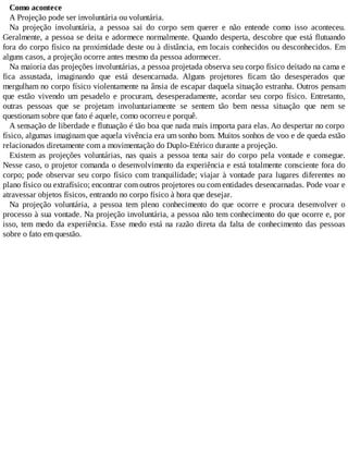 Como acontece
A Projeção pode ser involuntária ou voluntária.
Na projeção involuntária, a pessoa sai do corpo sem querer e não entende como isso aconteceu.
Geralmente, a pessoa se deita e adormece normalmente. Quando desperta, descobre que está flutuando
fora do corpo físico na proximidade deste ou à distância, em locais conhecidos ou desconhecidos. Em
alguns casos, a projeção ocorre antes mesmo da pessoa adormecer.
Na maioria das projeções involuntárias, a pessoa projetada observa seu corpo físico deitado na cama e
fica assustada, imaginando que está desencarnada. Alguns projetores ficam tão desesperados que
mergulham no corpo físico violentamente na ânsia de escapar daquela situação estranha. Outros pensam
que estão vivendo um pesadelo e procuram, desesperadamente, acordar seu corpo físico. Entretanto,
outras pessoas que se projetam involuntariamente se sentem tão bem nessa situação que nem se
questionam sobre que fato é aquele, como ocorreu e porquê.
A sensação de liberdade e flutuação é tão boa que nada mais importa para elas. Ao despertar no corpo
físico, algumas imaginam que aquela vivência era um sonho bom. Muitos sonhos de voo e de queda estão
relacionados diretamente com a movimentação do Duplo-Etérico durante a projeção.
Existem as projeções voluntárias, nas quais a pessoa tenta sair do corpo pela vontade e consegue.
Nesse caso, o projetor comanda o desenvolvimento da experiência e está totalmente consciente fora do
corpo; pode observar seu corpo físico com tranquilidade; viajar à vontade para lugares diferentes no
plano físico ou extrafísico; encontrar com outros projetores ou com entidades desencarnadas. Pode voar e
atravessar objetos físicos, entrando no corpo físico à hora que desejar.
Na projeção voluntária, a pessoa tem pleno conhecimento do que ocorre e procura desenvolver o
processo à sua vontade. Na projeção involuntária, a pessoa não tem conhecimento do que ocorre e, por
isso, tem medo da experiência. Esse medo está na razão direta da falta de conhecimento das pessoas
sobre o fato em questão.
 