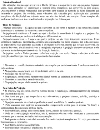 Estado vibracional
São vibrações intensas que percorrem o Duplo-Etérico e o corpo físico antes da projeção. Algumas
vezes, essas vibrações se intensificam e formam anéis energéticos que envolvem os dois corpos.
Ocasionalmente, o estado vibracional pode produzir uma espécie de zumbido ou ruído estridente que
incomoda o projetor. Na verdade, essas vibrações são causadas pela aceleração das partículas
energéticas do Duplo-Etérico, criando assim um circuito fechado de energias. Essas energias são
totalmente inofensivas e têm como finalidade a separação dos dois corpos.
Tipos de Projeção
Projeção consciente – É aquela na qual o projetor sai do corpo e mantém a sua consciência lúcida
durante todo o transcurso da experiência extra-corpórea.
Projeção semiconsciente – É aquela na qual a lucidez da consciência é irregular e o projetor fica
sonhando fora do corpo, totalmente iludido pelas idéias oníricas.
Projeção inconsciente – É aquela na qual o projetor sai do corpo totalmente inconsciente. É um
sonâmbulo extrafísico. Infelizmente, a maioria dos encarnados está nessa situação. Em toda a projeção,
os amparadores estão presentes assistindo e orientando o projetor, mesmo que ele não os perceba. Na
maioria das vezes, eles ficam invisíveis e intangíveis ao projetor. A projeção em que o amparador ajuda
o projetor a sair do corpo é denominada de Projeção Assistida.
Projeção e sonho – Muitas pessoas confundem projeção com sonho. Outras confundem sonho com
projeção. As diferenças entre sonho e projeção são bem óbvias:
* No sonho, a consciência não tem domínio sobre aquilo que está vivenciando. É totalmente dominada
pelo onirismo.
* Na projeção, a consciência tem pleno domínio sobre si mesma.
* No sonho, não há coerência.
* Na projeção, a consciência mantém o seu padrão normal de coerência, ou até mais ampliado.
* No sonho, a capacidade mental é reduzida.
* Na projeção, a capacidade mental é ampliada.
Benefícios da Projeção
* O projetor, fora do corpo, observa eventos físicos e extrafísicos, independentemente do concurso
dos seus sentidos físicos.
* Nas horas em que o seu corpo físico está adormecido, o projetor observa, trabalha, participa e
aprende fora do corpo.
* O projetor constata, através da experiência pessoal, a realidade do mundo espiritual.
* Pode encontrar com espíritos desencarnados, comprovando assim, para si mesmo, “in loco”, a
sobrevivência da consciência além da morte.
* Pode substituir a crença pelo conhecimento direto, através da experiência pessoal.
* Pode ter a retrocognição extrafísica, isto é, lembrando de suas vidas anteriores e comprovando,
realmente, por si mesmo, a existência da reencarnação.
* Pode prestar assistência extrafísica através de exteriorização de energias fora do corpo, para doentes
desencarnados e encarnados.
* Pode fazer a desobsessão extrafísica.
* Pode encontrar com pessoas amadas fora do corpo.
 