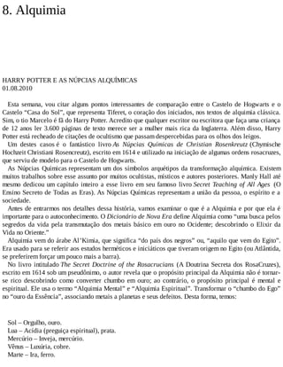 8. Alquimia
HARRY POTTER E AS NÚPCIAS ALQUÍMICAS
01.08.2010
Esta semana, vou citar alguns pontos interessantes de comparação entre o Castelo de Hogwarts e o
Castelo “Casa do Sol”, que representa Tiferet, o coração dos iniciados, nos textos de alquimia clássica.
Sim, o tio Marcelo é fã do Harry Potter. Acredito que qualquer escritor ou escritora que faça uma criança
de 12 anos ler 3.600 páginas de texto merece ser a mulher mais rica da Inglaterra. Além disso, Harry
Potter está recheado de citações de ocultismo que passam despercebidas para os olhos dos leigos.
Um destes casos é o fantástico livro As Núpcias Químicas de Christian Rosenkreutz (Chymische
Hochzeit Christiani Rosencreutz), escrito em 1614 e utilizado na iniciação de algumas ordens rosacruzes,
que serviu de modelo para o Castelo de Hogwarts.
As Núpcias Químicas representam um dos símbolos arquétipos da transformação alquímica. Existem
muitos trabalhos sobre esse assunto por muitos ocultistas, místicos e autores posteriores. Manly Hall até
mesmo dedicou um capítulo inteiro a esse livro em seu famoso livro Secret Teaching of All Ages (O
Ensino Secreto de Todas as Eras). As Núpcias Químicas representam a união da pessoa, o espírito e a
sociedade.
Antes de entrarmos nos detalhes dessa história, vamos examinar o que é a Alquimia e por que ela é
importante para o autoconhecimento. O Dicionário de Nova Era define Alquimia como “uma busca pelos
segredos da vida pela transmutação dos metais básico em ouro no Ocidente; descobrindo o Elixir da
Vida no Oriente.”
Alquimia vem do árabe Al’Kimia, que significa “do país dos negros” ou, “aquilo que vem do Egito”.
Era usado para se referir aos estudos herméticos e iniciáticos que tiveram origem no Egito (ou Atlântida,
se preferirem forçar um pouco mais a barra).
No livro intitulado The Secret Doctrine of the Rosacrucians (A Doutrina Secreta dos RosaCruzes),
escrito em 1614 sob um pseudônimo, o autor revela que o propósito principal da Alquimia não é tornar-
se rico descobrindo como converter chumbo em ouro; ao contrário, o propósito principal é mental e
espiritual. Ele usa o termo “Alquimia Mental” e “Alquimia Espiritual”. Transformar o “chumbo do Ego”
no “ouro da Essência”, associando metais a planetas e seus defeitos. Desta forma, temos:
Sol – Orgulho, ouro.
Lua – Acídia (preguiça espiritual), prata.
Mercúrio – Inveja, mercúrio.
Vênus – Luxúria, cobre.
Marte – Ira, ferro.
 