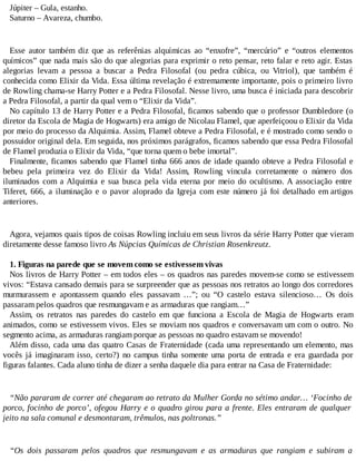 Júpiter – Gula, estanho.
Saturno – Avareza, chumbo.
Esse autor também diz que as referênias alquímicas ao “enxofre”, “mercúrio” e “outros elementos
químicos” que nada mais são do que alegorias para exprimir o reto pensar, reto falar e reto agir. Estas
alegorias levam a pessoa a buscar a Pedra Filosofal (ou pedra cúbica, ou Vitriol), que também é
conhecida como Elixir da Vida. Essa última revelação é extremamente importante, pois o primeiro livro
de Rowling chama-se Harry Potter e a Pedra Filosofal. Nesse livro, uma busca é iniciada para descobrir
a Pedra Filosofal, a partir da qual vem o “Elixir da Vida”.
No capítulo 13 de Harry Potter e a Pedra Filosofal, ficamos sabendo que o professor Dumbledore (o
diretor da Escola de Magia de Hogwarts) era amigo de Nicolau Flamel, que aperfeiçoou o Elixir da Vida
por meio do processo da Alquimia. Assim, Flamel obteve a Pedra Filosofal, e é mostrado como sendo o
possuidor original dela. Em seguida, nos próximos parágrafos, ficamos sabendo que essa Pedra Filosofal
de Flamel produzia o Elixir da Vida, “que torna quem o bebe imortal”.
Finalmente, ficamos sabendo que Flamel tinha 666 anos de idade quando obteve a Pedra Filosofal e
bebeu pela primeira vez do Elixir da Vida! Assim, Rowling vincula corretamente o número dos
iluminados com a Alquimia e sua busca pela vida eterna por meio do ocultismo. A associação entre
Tiferet, 666, a iluminação e o pavor aloprado da Igreja com este número já foi detalhado em artigos
anteriores.
Agora, vejamos quais tipos de coisas Rowling incluiu em seus livros da série Harry Potter que vieram
diretamente desse famoso livro As Núpcias Químicas de Christian Rosenkreutz.
1. Figuras na parede que se movem como se estivessem vivas
Nos livros de Harry Potter – em todos eles – os quadros nas paredes movem-se como se estivessem
vivos: “Estava cansado demais para se surpreender que as pessoas nos retratos ao longo dos corredores
murmurassem e apontassem quando eles passavam …”; ou “O castelo estava silencioso… Os dois
passaram pelos quadros que resmungavam e as armaduras que rangiam…”
Assim, os retratos nas paredes do castelo em que funciona a Escola de Magia de Hogwarts eram
animados, como se estivessem vivos. Eles se moviam nos quadros e conversavam um com o outro. No
segmento acima, as armaduras rangiam porque as pessoas no quadro estavam se movendo!
Além disso, cada uma das quatro Casas de Fraternidade (cada uma representando um elemento, mas
vocês já imaginaram isso, certo?) no campus tinha somente uma porta de entrada e era guardada por
figuras falantes. Cada aluno tinha de dizer a senha daquele dia para entrar na Casa de Fraternidade:
“Não pararam de correr até chegaram ao retrato da Mulher Gorda no sétimo andar… ‘Focinho de
porco, focinho de porco’, ofegou Harry e o quadro girou para a frente. Eles entraram de qualquer
jeito na sala comunal e desmontaram, trêmulos, nas poltronas.”
“Os dois passaram pelos quadros que resmungavam e as armaduras que rangiam e subiram a
 