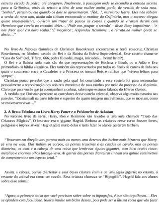 estreita escada de pedra, até chegarem, finalmente, à passagem onde se escondia a entrada secreta
para a Grifinória, atrás do retrato a óleo de uma mulher muito gorda, de vestido de seda rosa.
‘Senha?’, perguntou ela quando os dois se aproximaram. ‘Ããã…’, murmurou Harry. Eles não sabiam
a senha do novo ano, ainda não tinham encontrado o monitor da Grifinória, mas o socorro chegou
quase imediatamente; ouviram um tropel de passos às costas e quando se viraram deram com
Hermione que corria ao encontro deles… ‘Pode nos poupar o sermão’ – disse Rony impaciente – ‘e
nos dizer qual é a nova senha.’ ‘É maçarico’, respondeu Hermione… o retrato da mulher gorda se
abriu …”
No livro As Núpcias Químicas de Christian Rosenkreutz encontramos o herói rosacruz, Christian
Rosenkreutz, no fabuloso castelo do Rei e da Rainha da Esfera Supercelestial. Esse castelo chama-se
“Casa do Sol” (sol, Tiferet, 666, pedra filosofal, magia, iniciados… heim? heim?).
O Rei e a Rainha nada mais são do que representações de Hochma e Binah, ou o Adão e Eva
primordiais da bíblia alegórica. Eles também são representados por todos os finais de contos de fada nos
quais o casamento entre o Cavaleiro e a Princesa os tornam Reis e rainhas que “vivem felizes para
sempre”.
Christian pouco percebe que a razão pela qual foi convidado a esse castelo foi para testemunhar
pessoalmente a reencarnação dos seis reis menores e de suas rainhas por meio do processo da Alquimia.
Claro que para vocês que já acompanham a coluna, sabem que estamos falando do Hieros Gamos.
À medida que Christian percorre os corredores desse castelo celestial, observa algo muito estranho nas
paredes. “Existiam ali na parte inferior e superior do quarto imagens maravilhosas, que se moviam, como
se estivessem vivas…”
2. A Besta Fabulosa no Livro Harry Potter e o Prisioneiro de Azkaban
No terceiro livro da série, Harry, Ron e Hermione são levados a uma aula chamada “Trato das
Criaturas Mágicas”. O instrutor era o gigante Hagrid. Embora as criaturas nesse curso fossem fortes,
perigosas e imprevisíveis, Hagrid gosta muito delas e tenta fazer os alunos gostarem também.
“Trotavam em direção aos garotos mais ou menos uma dezenas dos bichos mais bizarros que Harry
já vira na vida. Elas tinham os corpos, as pernas traseiras e as caudas de cavalo, mas as pernas
dianteira, as asas e a cabeça de uma coisa que lembrava águias gigantes, com bico cruéis cinza-
metálico e enormes olhos laranja-vivo. As garras das pernas dianteiras tinham uns quinze centímetros
de comprimento e um aspecto letal.”
Assim, a cabeça, pernas dianteiras e asas dessa criatura eram a de uma águia gigante; no entanto, o
restante do animal era como um cavalo. Essa criatura chamava-se “Hipogrifo”. Hagrid fala aos alunos
sobre esse animal:
“Agora, a primeira coisa que você precisam saber sobre os hipogrifos, é que são orgulhosos… Eles
se ofendem com facilidade. Nunca insulte um bicho desses, pois pode ser a última coisa que vão fazer
 
