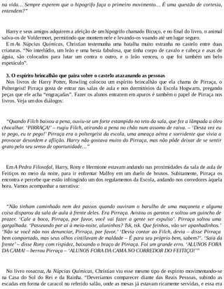 na vida… Sempre esperem que o hipogrifo faça o primeiro movimento… É uma questão de cortesia,
entendem?”
Harry e seus amigos adquirem a afeição de um hipogrifo chamado Bicuço, e no final do livro, o animal
salva-os de Voldermort, permitindo que montem nele e levando-os voando até um lugar seguro.
E m As Núpcias Químicas, Christian testemunha uma batalha muito estranha no castelo entre duas
criaturas. “No interlúdio, um leão e uma besta fabulosa, que tinha corpo de cavalo e cabeça e asas de
águia, são colocados para lutar um contra o outro, e o leão venceu, o que foi também um belo
espetáculo”.
3. O espírito brincalhão que paira sobre o castelo atazanando as pessoas
Nos livros de Harry Potter, Rowling colocou um espírito brincalhão que ela chama de Pirraça, o
Poltergeist! Pirraça gosta de entrar nas salas de aula e nos dormitórios da Escola Hogwarts, pregando
peças que ele acha “engraçadas”. Fazer os alunos entrarem em apuros é também o papel de Pirraça nos
livros. Veja um dos diálogos:
“Quando Filch baixou a pena, ouviu-se um forte estampido no teto da sala, que fez a lâmpada a óleo
chocalhar. ‘PIRRAÇA!’ – rugiu Filch, atirando a pena no chão num assomo de raiva. – ‘Desta vez eu
te pego, eu te pego!’ Pirraça era o poltergeist da escola, uma ameaça aérea e sorridente que vivia a
provocar desordem e aflição. Harry não gostava muito do Pirraça, mas não pôde deixar de se sentir
grato pelo seu senso de oportunidade…”
Em A Pedra Filosofal, Harry, Rony e Hermione estavam andando nas proximidades da sala de aula de
Feitiços no meio da noite, para ir enfrentar Malfoy em um duelo de bruxos. Subitamente, Pirraça os
encontra e percebe que estão infringindo um dos regulamentos da Escola, andando nos corredores àquela
hora. Vamos acompanhar a narrativa:
“Não tinham caminhado nem dez passos quando ouviram o barulho de uma maçaneta e alguma
coisa disparou da sala de aula à frente deles. Era Pirraça. Avistou os garotos e soltou um guincho de
prazer. ‘Cale a boca, Pirraça, por favor, você vai fazer a gente ser expulso’. Pirraça soltou uma
gargalhada. ‘Passeando por aí à meia-noite, aluninhos? Tsk, tsk. Que feinhos, vão ser apanhadinhos.’
‘Não se você não nos denunciar, Pirraça, por favor.’ ‘Devia contar ao Filch, devia – disse Pirraça
bem comportado, mas seus olhos cintilavam de maldade – É para seu próprio bem, sabem?’. ‘Saia da
frente’ – disse Rony com rispidez, baixando o braço de Pirraça. Foi um grande erro. ‘ALUNOS FORA
DA CAMA! – berrou Pirraça – ‘ALUNOS FORA DA CAMA NO CORREDOR DO FEITIÇO!’”
No livro rosacruz, As Núpcias Químicas, Christian viu esse mesmo tipo de espírito movimentando-se
na Casa do Sol do Rei e da Rainha. “Deveríamos comparecer diante das Reais Pessoas, subindo as
escadas em forma de caracol no referido salão, onde as mesas já estavam ricamente servidas, e essa era
 