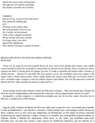 Watch the waves come rolling home
Through the veil of pale moonlight
My shadow stretches out its hand…
CHORUS:
And so we lay, we lay in the same grave
Our chemical wedding day
[x2]
Floating in the endless blue
My seed of doubt I leave to you
Let it wither on the ground
Treat it like a plague you found
All my dreams that were outside
In living colour, now alive
And all the lighthouses
Their beams converge to guide me home…
BRANCA DE NEVE E OS SETE PECADOS CAPITAIS
06.08.2010
“Uma vez, no auge do inverno, quando flocos de neve caem como plumas das nuvens, uma rainha
estava sentada à janela de seu palácio, costurando as camisas de seu marido. Nisto, levantou os olhos,
espetou um dedo e caíram gotas de sangue na neve. E vendo o vermelho tão bonito sobre o branco, a
rainha pensou: – Queria ter uma filha tão alva quanto a neve, tão vermelha como este sangue e tão
negra como o ébano desta janela. Pouco tempo depois lhe nasceu uma filha que era branca como a
neve, vermelha como o sangue e com uns cabelos negros como ébano. Por isso lhe puseram o nome de
Branca de Neve. Mas, quando ela nasceu, a mãe morreu…”
Assim começa um dos mais famosos contos de fadas para crianças… Mas será mesmo que a Branca de
Neve foi escrito originalmente como um inocente conto para colocar pequerruchos insones na cama?
Acompanhe a versão original e o simbolismo profundo por trás de um dos contos favoritos do tio
Marcelo, e também do tio Walt Disney:
Logo de saída, a história de Branca de Neve nos indica que o ponto de vista a ser tomado para entendê-
la mais profundamente é, sem dúvida, o iniciático. Chama atenção que o personagem central, Branca de
Neve, sintetize em si as três cores que simbolizam, no Hermetismo, as três etapas da prática espiritual
estabelecida por aquela doutrina: o negro, o branco e o vermelho, que correspondem respectivamente, ao
Nigredo, Albedo e Rubedo dos alquimistas. Além disso, os sete anões, que trabalham numa mina
buscando ouro, são uma clara alusão a outro aspecto do simbolismo alquímico, que nos informa ser a
 