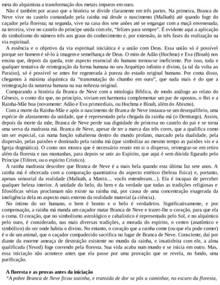 meta do alquimista a transformação dos metais impuros em ouro.
Não é também por acaso que a história se divide claramente em três partes. Na primeira, Branca de
Neve vive no castelo comandado pela rainha má desde o nascimento (Malkuth) até quando foge do
caçador pela floresta; na segunda, vive na casa dos sete anões até se engasgar com a maçã envenenada;
na terceira, vive no castelo do príncipe unida com ele, “felizes para sempre”. É evidente aqui a aplicação
do simbolismo do número três aos graus do conhecimento e, por extensão, às três fases da realização na
via espiritual.
A essência e o objetivo da via espiritual iniciática é a união com Deus. Essa união só é possível
porque ser homem é sê-lo à imagem e semelhança de Deus. O mito de Adão (Hochma) e Eva (Binah) nos
ensina que, depois da queda, este aspecto essencial do humano tornou-se ineficiente. Por isso, toda e
qualquer tentativa de reintegração da forma humana no seu Arquétipo infinito e divino, (a tal da volta ao
Paraíso), só é possível se antes for regenerada à pureza do estado original humano. Por conta disso,
chegamos à máxima alquímica da “transmutação do chumbo em ouro”, que nada mais é do que a
reintegração da natureza humana na sua nobreza original.
Comparando a história da Branca de Neve com a mitologia Bíblica, de modo análogo ao relato do
Gênesis, o conto diz que, no princípio, viviam em harmonia complementar um par de opostos, o Rei e a
Rainha-Mãe boa (novamente: Adão e Eva primordiais, ou Hochma e Binah, além do Abismo).
Com a morte da Rainha-Mãe e após o nascimento de Branca de Neve instaura-se um desequilíbrio, uma
espécie de afastamento da unidade, que é representado pela chegada da rainha má (o Demiurgo). Assim,
depois da morte da mãe, Branca de Neve perde sua dignidade de princesa no castelo do pai e se torna
uma serva da madrasta má. Branca de Neve, apesar de ter a marca das três cores, que a qualifica como
um ser especial, cai numa função subalterna dentro do mundo profano, marcado pela dualidade, pela
dispersão, pelas paixões e dominado pela rainha má (que simboliza ao mesmo tempo as paixões vis e a
Igreja dogmática). O conto nos mostra que é necessário reunir em si o disperso, reintegrar-se em retiro
além da floresta e nas montanhas, para depois se unir ao Espírito, que aqui é sem dúvida figurado pelo
Príncipe (Tiferet, ou o espírito Crístico).
A rainha madrasta descobre que Branca de Neve é a mais bela quando esta última faz sete anos. A
rainha má é obcecada com a comparação quantitativa do aspecto estético (beleza física) e, portanto,
apenas sensorial da realidade (Malkuth, a Matrix… vocês entenderam…). Ela é incapaz de perceber
qualquer beleza interior. A unidade do belo, do bem e da verdade que todas as tradições religiosas e
filosóficas sérias proclamam não existe na rainha má, por causa de uma concentração exagerada da
inteligência dela no aspecto mais externo da realidade material (a ciência).
No íntimo do ser humano, o bem é bonito e o belo é verdadeiro. Significativamente, e por
compensação, a rainha má manda um caçador matar Branca de Neve e trazer-lhe o coração, para que ela
o coma. O coração, que no simbolismo astrológico e cabalístico é representado pelo Sol, e no alquímico
pelo ouro, é considerado, nas mais diversas tradições, a morada do espírito, o centro (anatômico e
simbólico) do ser onde habita o divino. No entanto, o coração que a rainha come (ou que ela pode comer)
é o de um animal, que o caçador compadecido sacrifica no lugar de Branca de Neve. Consciente, daí por
diante da enorme ameaça de destruição existente no mundo da rainha, e insatisfeita com ele, a alma
qualificada (Yesod) foge correndo pela floresta. Sua vida acaba num mundo e se inicia em outro. Mas,
essa iniciação não acontece antes que ela passe por uma provação que se revela, no fundo, uma
purificação.
A floresta e as provas antes da iniciação
“A pobre Branca de Neve ficou sozinha, e transida de dor se pôs a caminhar, no escuro da floresta,
 
