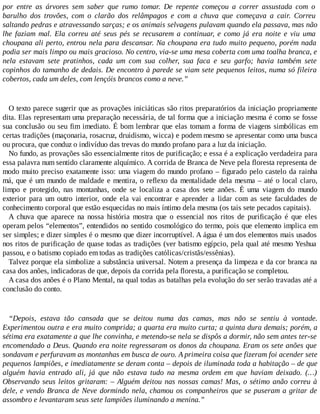 por entre as árvores sem saber que rumo tomar. De repente começou a correr assustada com o
barulho dos trovões, com o clarão dos relâmpagos e com a chuva que começava a cair. Correu
saltando pedras e atravessando sarças; e os animais selvagens pulavam quando ela passava, mas não
lhe faziam mal. Ela correu até seus pés se recusarem a continuar, e como já era noite e viu uma
choupana ali perto, entrou nela para descansar. Na choupana era tudo muito pequeno, porém nada
podia ser mais limpo ou mais gracioso. No centro, via-se uma mesa coberta com uma toalha branca, e
nela estavam sete pratinhos, cada um com sua colher, sua faca e seu garfo; havia também sete
copinhos do tamanho de dedais. De encontro à parede se viam sete pequenos leitos, numa só fileira
cobertos, cada um deles, com lençóis brancos como a neve.”
O texto parece sugerir que as provações iniciáticas são ritos preparatórios da iniciação propriamente
dita. Elas representam uma preparação necessária, de tal forma que a iniciação mesma é como se fosse
sua conclusão ou seu fim imediato. É bom lembrar que elas tomam a forma de viagens simbólicas em
certas tradições (maçonaria, rosacruz, druidismo, wicca) e podem mesmo se apresentar como uma busca
ou procura, que conduz o indivíduo das trevas do mundo profano para a luz da iniciação.
No fundo, as provações são essencialmente ritos de purificação; e essa é a explicação verdadeira para
essa palavra num sentido claramente alquímico. A corrida de Branca de Neve pela floresta representa de
modo muito preciso exatamente isso: uma viagem do mundo profano – figurado pelo castelo da rainha
má, que é um mundo de maldade e mentira, o reflexo da mentalidade dela mesma – até o local claro,
limpo e protegido, nas montanhas, onde se localiza a casa dos sete anões. É uma viagem do mundo
exterior para um outro interior, onde ela vai encontrar e aprender a lidar com as sete faculdades de
conhecimento corporal que estão esquecidas no mais íntimo dela mesma (os tais sete pecados capitais).
A chuva que aparece na nossa história mostra que o essencial nos ritos de purificação é que eles
operam pelos “elementos”, entendidos no sentido cosmológico do termo, pois que elemento implica em
ser simples; e dizer simples é o mesmo que dizer incorruptível. A água é um dos elementos mais usados
nos ritos de purificação de quase todas as tradições (ver batismo egípcio, pela qual até mesmo Yeshua
passou, e o batismo copiado em todas as tradições católicas/cristãs/essênias).
Talvez porque ela simbolize a substância universal. Notem a presença da limpeza e da cor branca na
casa dos anões, indicadoras de que, depois da corrida pela floresta, a purificação se completou.
A casa dos anões é o Plano Mental, na qual todas as batalhas pela evolução do ser serão travadas até a
conclusão do conto.
“Depois, estava tão cansada que se deitou numa das camas, mas não se sentiu à vontade.
Experimentou outra e era muito comprida; a quarta era muito curta; a quinta dura demais; porém, a
sétima era exatamente a que lhe convinha, e metendo-se nela se dispôs a dormir, não sem antes ter-se
encomendado a Deus. Quando era noite regressaram os donos da choupana. Eram os sete anões que
sondavam e perfuravam as montanhas em busca de ouro. A primeira coisa que fizeram foi acender sete
pequenos lampiões, e imediatamente se deram conta – depois de iluminada toda a habitação – de que
alguém havia entrado ali, já que não estava tudo na mesma ordem em que haviam deixado. (…)
Observando seus leitos gritaram: – Alguém deitou nas nossas camas! Mas, o sétimo anão correu à
dele, e vendo Branca de Neve dormindo nela, chamou os companheiros que se puseram a gritar de
assombro e levantaram seus sete lampiões iluminando a menina.”
 
