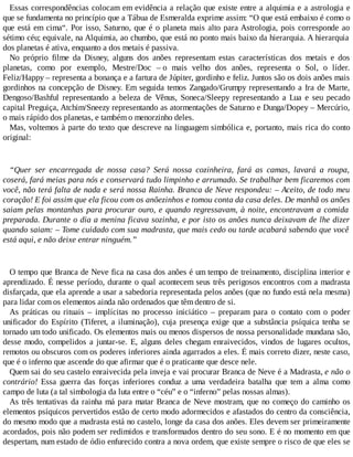 Essas correspondências colocam em evidência a relação que existe entre a alquimia e a astrologia e
que se fundamenta no princípio que a Tábua de Esmeralda exprime assim: “O que está embaixo é como o
que está em cima“. Por isso, Saturno, que é o planeta mais alto para Astrologia, pois corresponde ao
sétimo céu; equivale, na Alquimia, ao chumbo, que está no ponto mais baixo da hierarquia. A hierarquia
dos planetas é ativa, enquanto a dos metais é passiva.
No próprio filme da Disney, alguns dos anões representam estas características dos metais e dos
planetas, como por exemplo, Mestre/Doc – o mais velho dos anões, representa o Sol, o líder.
Feliz/Happy – representa a bonança e a fartura de Júpiter, gordinho e feliz. Juntos são os dois anões mais
gordinhos na concepção de Disney. Em seguida temos Zangado/Grumpy representando a Ira de Marte,
Dengoso/Bashful representando a beleza de Vênus, Soneca/Sleepy representando a Lua e seu pecado
capital Preguiça, Atchim/Sneezy representando as atormentações de Saturno e Dunga/Dopey – Mercúrio,
o mais rápido dos planetas, e também o menorzinho deles.
Mas, voltemos à parte do texto que descreve na linguagem simbólica e, portanto, mais rica do conto
original:
“Quer ser encarregada de nossa casa? Será nossa cozinheira, fará as camas, lavará a roupa,
coserá, fará meias para nós e conservará tudo limpinho e arrumado. Se trabalhar bem ficaremos com
você, não terá falta de nada e será nossa Rainha. Branca de Neve respondeu: – Aceito, de todo meu
coração! E foi assim que ela ficou com os anõezinhos e tomou conta da casa deles. De manhã os anões
saiam pelas montanhas para procurar ouro, e quando regressavam, à noite, encontravam a comida
preparada. Durante o dia a menina ficava sozinha, e por isto os anões nunca deixavam de lhe dizer
quando saiam: – Tome cuidado com sua madrasta, que mais cedo ou tarde acabará sabendo que você
está aqui, e não deixe entrar ninguém.”
O tempo que Branca de Neve fica na casa dos anões é um tempo de treinamento, disciplina interior e
aprendizado. É nesse período, durante o qual acontecem seus três perigosos encontros com a madrasta
disfarçada, que ela aprende a usar a sabedoria representada pelos anões (que no fundo está nela mesma)
para lidar com os elementos ainda não ordenados que têm dentro de si.
As práticas ou rituais – implícitas no processo iniciático – preparam para o contato com o poder
unificador do Espírito (Tiferet, a iluminação), cuja presença exige que a substância psíquica tenha se
tornado um todo unificado. Os elementos mais ou menos dispersos de nossa personalidade mundana são,
desse modo, compelidos a juntar-se. E, alguns deles chegam enraivecidos, vindos de lugares ocultos,
remotos ou obscuros com os poderes inferiores ainda agarrados a eles. É mais correto dizer, neste caso,
que é o inferno que ascende do que afirmar que é o praticante que desce nele.
Quem sai do seu castelo enraivecida pela inveja e vai procurar Branca de Neve é a Madrasta, e não o
contrário! Essa guerra das forças inferiores conduz a uma verdadeira batalha que tem a alma como
campo de luta (a tal simbologia da luta entre o “céu” e o “inferno” pelas nossas almas).
As três tentativas da rainha má para matar Branca de Neve mostram, que no começo do caminho os
elementos psíquicos pervertidos estão de certo modo adormecidos e afastados do centro da consciência,
do mesmo modo que a madrasta está no castelo, longe da casa dos anões. Eles devem ser primeiramente
acordados, pois não podem ser redimidos e transformados dentro do seu sono. E é no momento em que
despertam, num estado de ódio enfurecido contra a nova ordem, que existe sempre o risco de que eles se
 