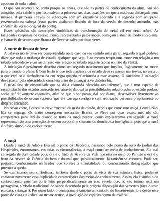apossem de toda a alma.
O que não acontece no conto porque os anões, que são as partes de conhecimento da alma, não são
atingidos pela rainha e por isso salvam a princesa nas duas ocasiões em que a madrasta disfarçada tenta
matá-la. A primeira através de sufocação com um espartilho apertado e a segunda com um pente
envenenado na cabeça (estas partes acabaram ficando de fora da versão de desenho animado, mas
constam da versão original do conto).
Esses episódios são descrições simbólicas da transformação do metal vil em metal nobre. As
faculdades corporais de conhecimento, representadas pelos anões, começam a atuar de modo consciente,
e é através de seu uso que Branca de Neve se salva por duas vezes.
A morte de Branca de Neve
A palavra morte deve ser compreendida neste caso no seu sentido mais geral, segundo o qual pode-se
dizer que toda a mudança de estado, qualquer que seja, é ao mesmo tempo uma morte em relação a um
estado antecedente e um nascimento em relação ao estado seguinte (como no mito da Fênix).
A iniciação é geralmente descrita como um segundo nascimento que implica, logicamente, na morte
para o mundo profano. É bom lembrar que toda mudança de estado deve se passar nas trevas, no escuro,
o que explica o simbolismo da cor negra quando relacionada a esse assunto. O candidato à iniciação
deve passar pela obscuridade completa antes de alcançar a verdadeira luz.
É nesta fase de obscuridade que se dá a chamada “descida aos infernos”, que é uma espécie de
recapitulação dos estados antecedentes, através da qual as possibilidades relacionadas ao estado profano
serão definitivamente esgotadas, afim de que o ser possa, daí por diante, desenvolver livremente as
possibilidades de ordem superior que ele carrega consigo e cuja realização pertence propriamente ao
domínio iniciático.
No nosso conto, Branca da Neve “morre” ou muda de estado, depois que come uma maçã. Come? Não.
Ela se engasga. Os anões conseguem ressuscitar Branca de Neve por duas vezes, mas não são
competentes para fazê-lo quando se trata da maçã porque, como explicaremos em seguida, a maçã
representa, não uma provação de ordem corporal, e sim uma do domínio da inteligência, pois que a maçã
é o fruto símbolo do conhecimento.
A maçã
Desde a maçã de Adão e Eva até o pomo da Discórdia, passando pelo pomo de ouro do jardim das
Hespérides, encontramos, em todas as circunstâncias, a maçã como um meio de conhecimento. Ela está
carregada de duplicidade pois, ora é o fruto da Árvore da Vida que está no meio do Paraíso e ora é o
fruto da Árvore da Ciência do bem e do mal que, paradoxalmente, lá também se encontra. Pode ser,
portanto, conhecimento unificador que confere a imortalidade ou conhecimento desagregador que
provoca a queda.
Se examinamos seu simbolismo, também, desde o ponto de vista de sua estrutura física, podemos
constatar novamente essa duplicidade característica dos meios de conhecimento. Assim, ela é símbolo do
conhecimento, pois um corte feito perpendicularmente ao eixo revela que, no seu íntimo, está um
pentagrama, símbolo tradicional do saber, desenhado pela própria disposição das sementes (faça o teste
em casa, crianças!). Por outro lado, o pentagrama é também um símbolo do homem-espírito e desde esse
ponto de vista ela indica, ao mesmo tempo, a involução do espírito dentro da matéria.
 