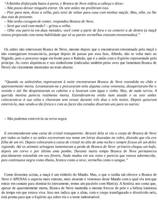 “A Rainha disfarçada bateu à porta, e Branca de Neve enfiou a cabeça e disse:
– Não posso deixar ninguém entrar. Os sete anões me proibiram isso.
– Pior para mim, disse a velha, pois terei de voltar para casa com minhas maçãs. Mas, olhe, eu lhe
dou esta de presente.
– Não tenho coragem de comer, respondeu Branca de Neve.
– Será que está com medo? – gritou a velha.
– Olhe vou parti-la em duas metades; você come a parte de fora e eu comerei a de dentro (a maçã
estava preparada com tanta habilidade que só as partes vermelhas estavam envenenadas).”
Os anões não enterraram Branca de Neve, mesmo depois que a encontraram envenenada pela maçã e
não conseguiram ressuscitá-la, porque depois de passar por essa fase, Albedo, não se volta mais ao
Nigredo, pois o processo segue em frente para o Rubedo, que é a união com o Espírito representado pelo
príncipe. As cores alquímicas e seu simbolismo (indicadas também pelas aves que lamentam Branca de
Neve) são claramente mostradas no texto abaixo:
“Quando os anõezinhos regressaram à noite encontraram Branca de Neve estendida no chão e
aparentemente morta. Levantaram-na e procuraram nela alguma coisa venenosa, desapertaram-lhe o
vestido e até lhe despentearam os cabelos e a lavaram com água e vinho. Mas, de nada serviu. A
querida menina parecia realmente morta. Estenderam-na então num ataúde e os sete anões
colocaram-se à sua volta e choraram sem cessar durante três dias e três noites. Depois quiseram
enterrá-la, mas vendo-a tão fresca e com as faces tão coradas disseram uns para os outros:
– Não podemos enterrá-la na terra negra.
E encomendaram uma caixa de cristal transparente. Através dela se via o corpo de Branca de Neve
por todos os lados e os anões escreveram seu nome em letras douradas no vidro, dizendo que ela era
filha de um rei. Depois colocaram a caixa de cristal no alto de uma rocha e sempre ficava ali um deles
vigiando. Até os animais selvagens lamentaram a perda de Branca de Neve: primeiro chegou um bufo,
depois um corvo e por último uma pomba. Durante muito tempo Branca de Neve permaneceu
placidamente estendida em seu féretro. Nada mudou em seu rosto e parecia que estava adormecida,
pois continuava negra como ébano, branca como a neve, vermelha como o sangue.”
Como dissemos acima, a maçã é um símbolo do Mundo. Mas, o que a rainha má oferece a Branca de
Neve é APENAS o aspecto mais externo, mais atraente e venenoso deste Mundo com o qual ela tem que
entrar em contato para dominá-lo (novamente, temos um paralelo com Matrix). A história nos conta que,
apesar de aparentemente morta, Branca de Neve mantinha o mesmo frescor de pele e a beleza luminosa
do tempo em que estava viva. Isso nos indica que a alma, com o corpo transfigurado e dissolvido nela,
está pronta para que o Espírito aja sobre ela e a torne indestrutível.
 