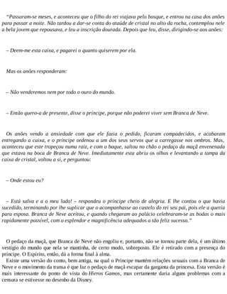“Passaram-se meses, e aconteceu que o filho do rei viajava pelo bosque, e entrou na casa dos anões
para passar a noite. Não tardou a dar-se conta do ataúde de cristal no alto da rocha, contemplou nele
a bela jovem que repousava, e leu a inscrição dourada. Depois que leu, disse, dirigindo-se aos anões:
– Deem-me esta caixa, e pagarei o quanto quiserem por ela.
Mas os anões responderam:
– Não venderemos nem por todo o ouro do mundo.
– Então quero-a de presente, disse o príncipe, porque não poderei viver sem Branca de Neve.
Os anões vendo a ansiedade com que ele fazia o pedido, ficaram compadecidos, e acabaram
entregando a caixa, e o príncipe ordenou a um dos seus servos que a carregasse nos ombros. Mas,
aconteceu que este tropeçou numa raiz, e com o baque, saltou no chão o pedaço da maçã envenenada
que estava na boca de Branca de Neve. Imediatamente esta abriu os olhos e levantando a tampa da
caixa de cristal, voltou a si, e perguntou:
– Onde estou eu?
– Está salva e a o meu lado! – respondeu o príncipe cheio de alegria. E lhe contou o que havia
sucedido, terminando por lhe suplicar que o acompanhasse ao castelo do rei seu pai, pois ele a queria
para esposa. Branca de Neve aceitou, e quando chegaram ao palácio celebraram-se as bodas o mais
rapidamente possível, com o esplendor e magnificência adequados a tão feliz sucesso.”
O pedaço da maçã, que Branca de Neve não engoliu e, portanto, não se tornou parte dela, é um último
vestígio do mundo que nela se mantinha, de certo modo, sobreposto. Ele é retirado com a presença do
príncipe. O Espírito, então, dá a forma final à alma.
Existe uma versão do conto, bem antiga, na qual o Príncipe mantém relações sexuais com a Branca de
Neve e o movimento da transa é que faz o pedaço de maçã escapar da garganta da princesa. Esta versão é
mais interessante do ponto de vista do Hieros Gamos, mas certamente daria alguns problemas com a
censura se estivesse no desenho da Disney.
 