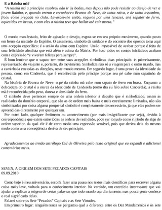 E a Rainha má?
“A rainha má a princípio resolveu não ir às bodas, mas depois não pode resistir ao desejo de ver a
jovem Rainha, e, quando entrou e reconheceu Branca de Neve, de tanta raiva, e de tanto assombro,
ficou como pregada no chão. Levaram-lhe então, seguros por uma tenazes, uns sapatos de ferro,
aquecidos em brasa, e com eles a rainha teve que bailar até cair morta.”
O mundo manifestado, feito de agitação e desejo, esgota-se em seu próprio movimento, quando posto
em frente da unidade do Espírito. O casamento, símbolo da unidade e do encontro dos opostos toma aqui
uma acepção específica: é a união da alma com Espírito. União impossível de acabar porque é feita de
uma felicidade absoluta que está além e acima da Matrix. Por isso todos os contos iniciáticos acabam
com a expressão “e viveram felizes para sempre”.
É bom lembrar que o sapato tem entre suas acepções simbólicas duas principais: é, primeiramente,
representação do viajante e, portanto, do movimento. Simboliza não só a viagem para o outro mundo, mas
a caminhada em todas as direções, neste mundo mesmo. Em segundo lugar, é uma prova da identidade da
pessoa, como em Cinderela, que é reconhecida pelo príncipe porque seu pé cabe num sapatinho de
cristal.
Na história de Branca de Neve, o pé da rainha má cabe num sapato de ferro em brasa. Enquanto a
delicadeza do cristal é a marca da identidade de Cinderela (outro dia eu falo sobre Cinderela), a rainha
má é reconhecida pelo peso, dureza e densidade do ferro.
O símbolo deve pertencer sempre de uma ordem inferior à daquilo que é simbolizado; assim as
realidades do domínio corporal, que são as de ordem mais baixa e mais estreitamente limitadas, não são
simbolizadas por coisa alguma porque tal símbolo é completamente desnecessário, já que elas podem ser
apreendidas diretamente por qualquer um.
Por outro lado, qualquer fenômeno ou acontecimento (por mais insignificante que seja), devido à
correspondência que existe entre todas as ordens de realidade, pode ser tomado como símbolo de algo de
ordem superior, da qual ele é de certo modo uma expressão sensível, pois que deriva dela do mesmo
modo como uma conseqüência deriva de seu princípio.
Agradecimentos ao irmão astrólogo Cid de Oliveira pelo texto original que eu expandi e adicionei
comentários meus.
SEVEN, A ORIGEM DOS SETE PECADOS CAPITAIS
09.09.2010
Como hoje é meu aniversário, escolhi fazer uma pausa nos textos mais científicos para escrever alguma
coisa mais leve, voltada para o conhecimento interior. Na verdade, um exercício interessante que vai
ajudar a explicar a origem de certas palavras que todo mundo usa diariamente, mas pouca gente conhece
o real significado delas.
Falarei sobre os Sete “Pecados” Capitais e as Sete Virtudes.
Em primeiro lugar: ninguém nunca se perguntou qual a diferença entre os Dez Mandamentos e os sete
 